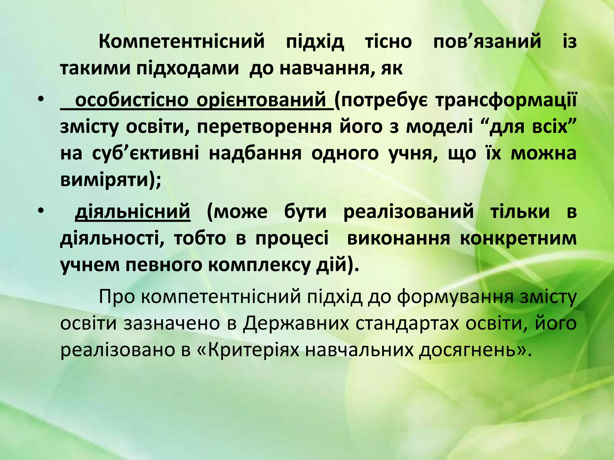 Компетентнісний підхід тісно пов’язаний із
такими підходами до навчання, як
• особистісно орієнтований (потребує трансформації
змісту освіти, перетворення його з моделі “для всіх”
на суб’єктивні надбання одного учня, що їх можна
виміряти);
• діяльнісний (може бути реалізований тільки в
діяльності, тобто в процесі виконання конкретним
учнем певного комплексу дій).
Про компетентнісний підхід до формування змісту
освіти зазначено в Державних стандартах освіти, його
реалізовано в «Критеріях навчальних досягнень».

 
