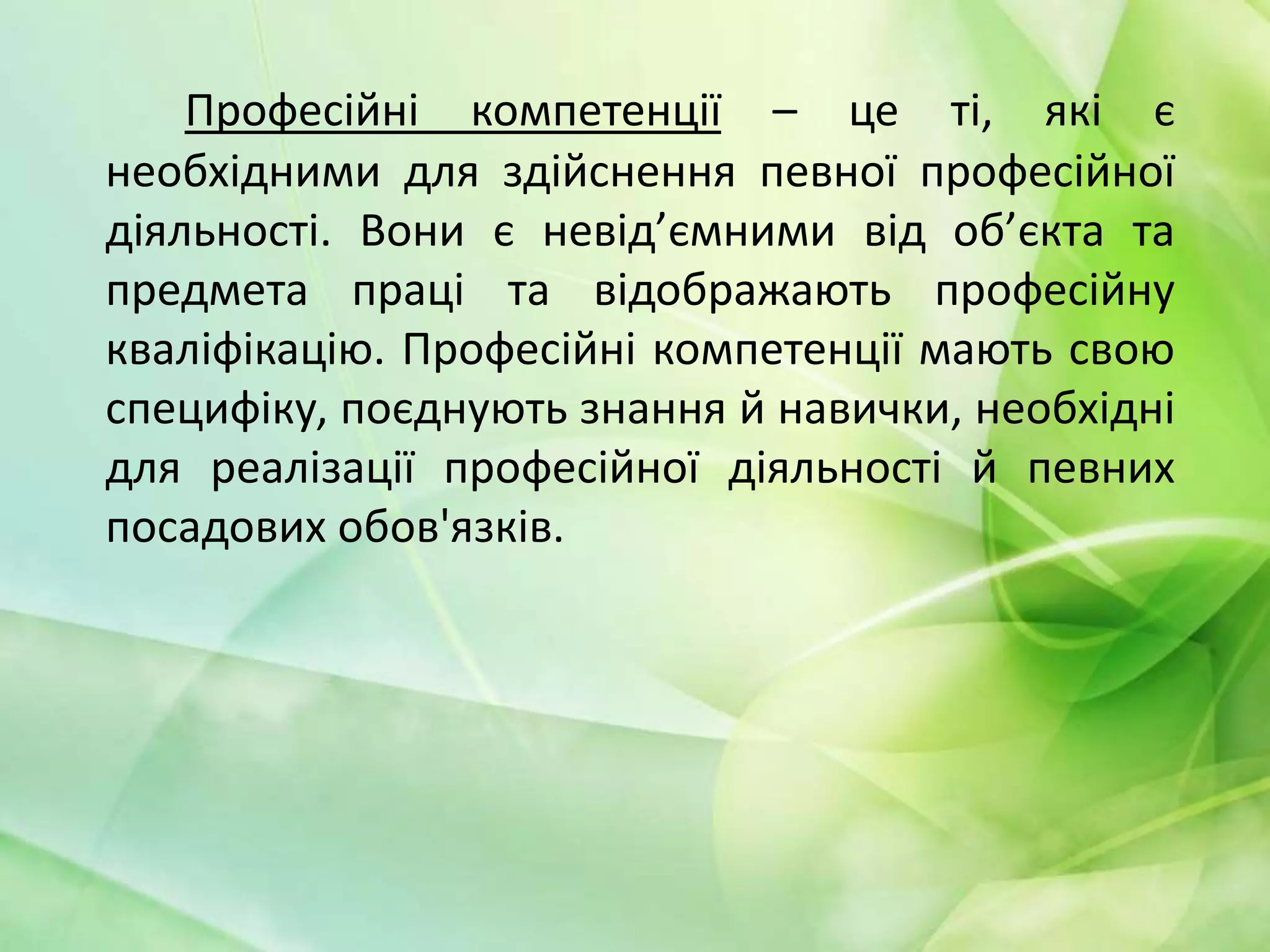 Професійні компетенції – це ті, які є
необхідними для здійснення певної професійної
діяльності. Вони є невід’ємними від об’єкта та
предмета праці та відображають професійну
кваліфікацію. Професійні компетенції мають свою
специфіку, поєднують знання й навички, необхідні
для реалізації професійної діяльності й певних
посадових обов'язків.

 