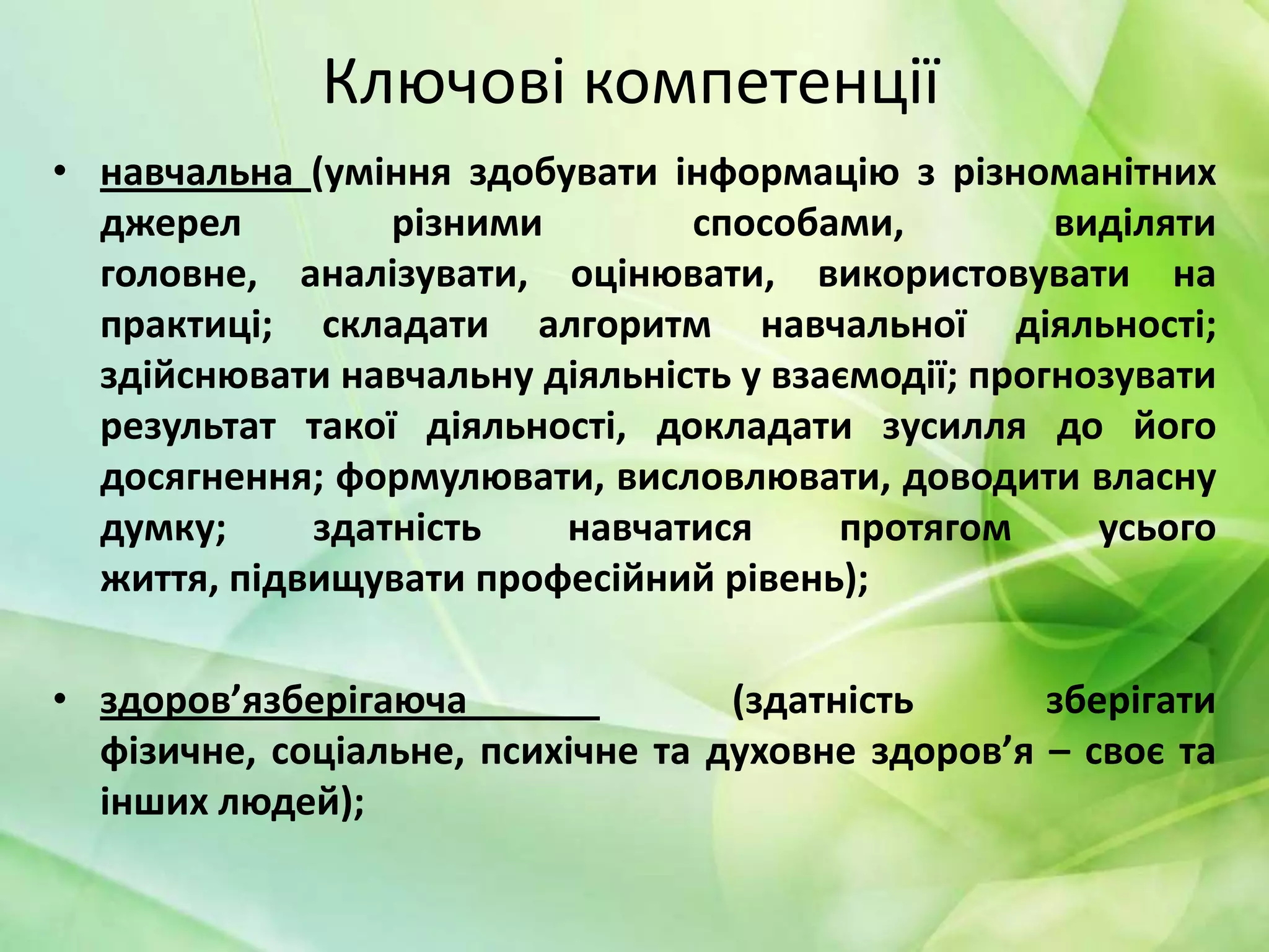 Ключові компетенції
• навчальна (уміння здобувати інформацію з різноманітних
джерел
різними
способами,
виділяти
головне, аналізувати, оцінювати, використовувати на
практиці; складати алгоритм навчальної діяльності;
здійснювати навчальну діяльність у взаємодії; прогнозувати
результат такої діяльності, докладати зусилля до його
досягнення; формулювати, висловлювати, доводити власну
думку;
здатність
навчатися
протягом
усього
життя, підвищувати професійний рівень);

• здоров’язберігаюча
(здатність
зберігати
фізичне, соціальне, психічне та духовне здоров’я – своє та
інших людей);

 