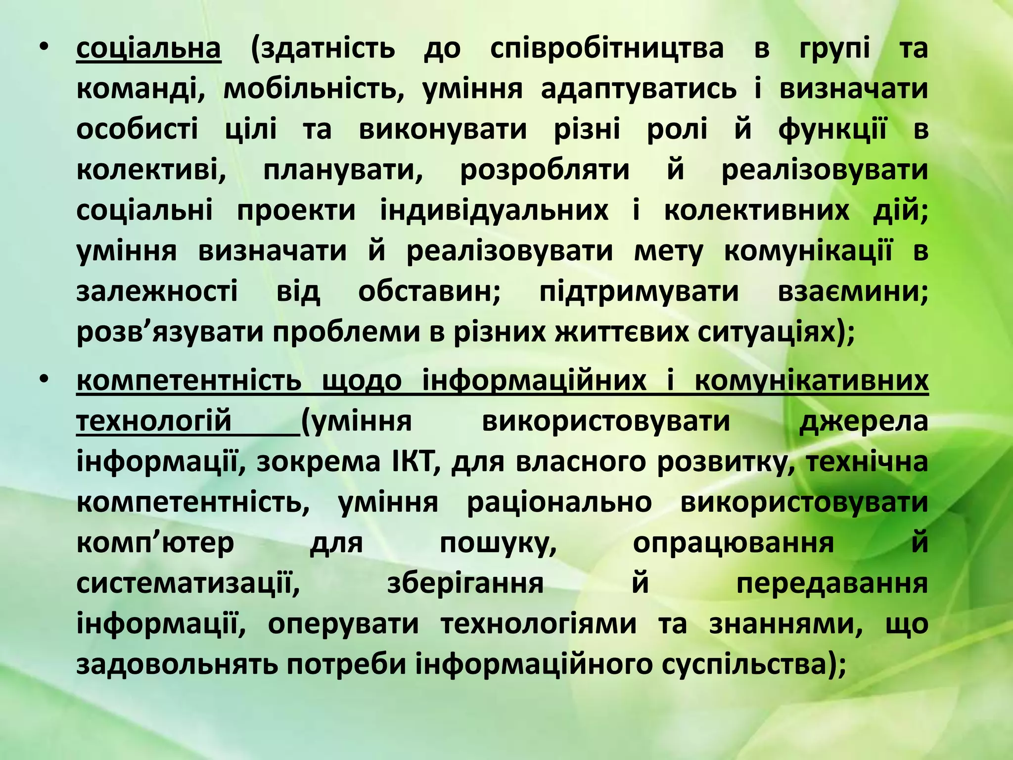 • соціальна (здатність до співробітництва в групі та
команді, мобільність, уміння адаптуватись і визначати
особисті цілі та виконувати різні ролі й функції в
колективі, планувати, розробляти й реалізовувати
соціальні проекти індивідуальних і колективних дій;
уміння визначати й реалізовувати мету комунікації в
залежності від обставин; підтримувати взаємини;
розв’язувати проблеми в різних життєвих ситуаціях);
• компетентність щодо інформаційних і комунікативних
технологій
(уміння
використовувати
джерела
інформації, зокрема ІКТ, для власного розвитку, технічна
компетентність, уміння раціонально використовувати
комп’ютер
для
пошуку,
опрацювання
й
систематизації,
зберігання
й
передавання
інформації, оперувати технологіями та знаннями, що
задовольнять потреби інформаційного суспільства);

 