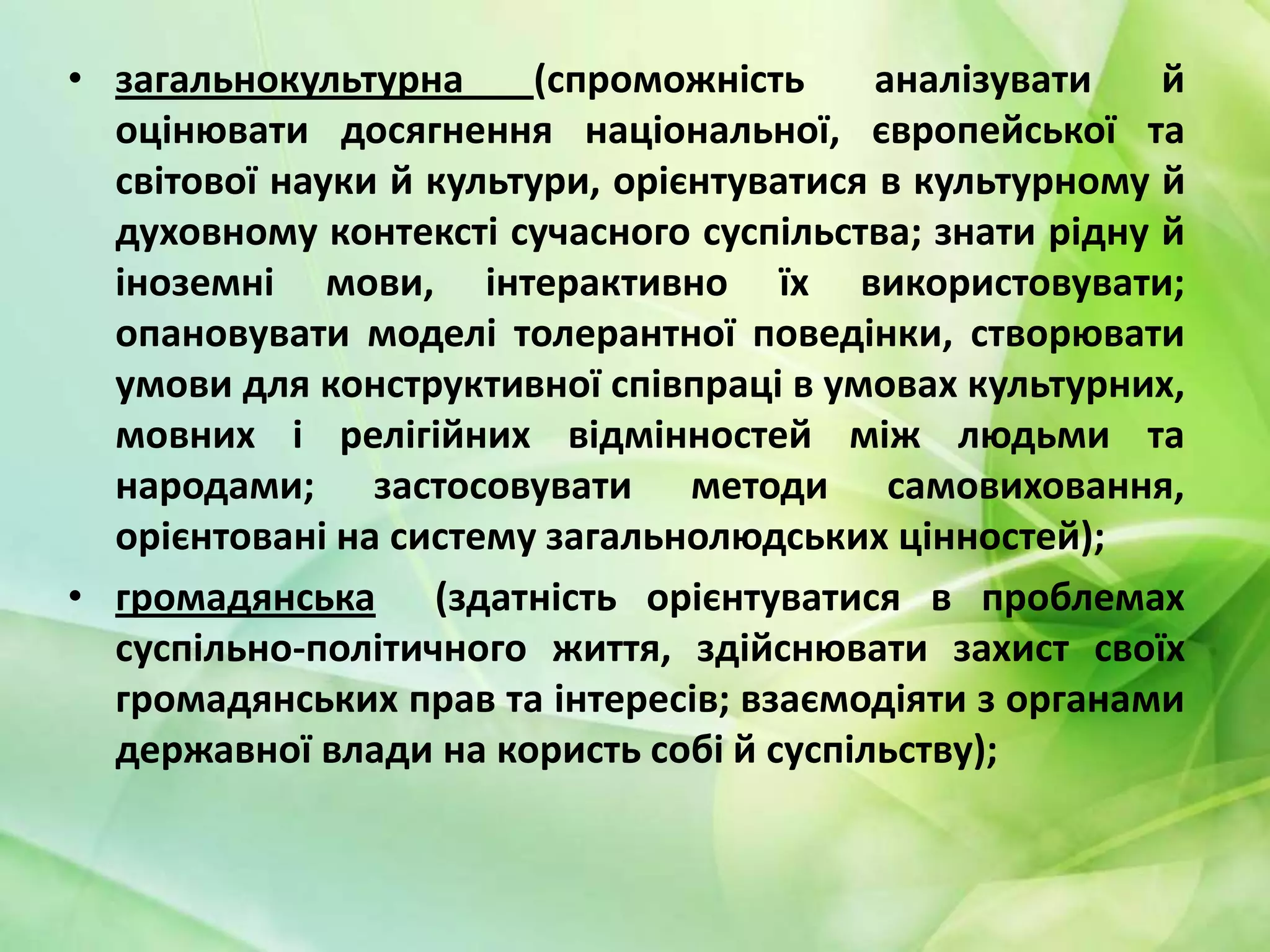 • загальнокультурна
(спроможність
аналізувати
й
оцінювати досягнення національної, європейської та
світової науки й культури, орієнтуватися в культурному й
духовному контексті сучасного суспільства; знати рідну й
іноземні мови, інтерактивно їх використовувати;
опановувати моделі толерантної поведінки, створювати
умови для конструктивної співпраці в умовах культурних,
мовних і релігійних відмінностей між людьми та
народами; застосовувати методи самовиховання,
орієнтовані на систему загальнолюдських цінностей);
• громадянська (здатність орієнтуватися в проблемах
суспільно-політичного життя, здійснювати захист своїх
громадянських прав та інтересів; взаємодіяти з органами
державної влади на користь собі й суспільству);

 