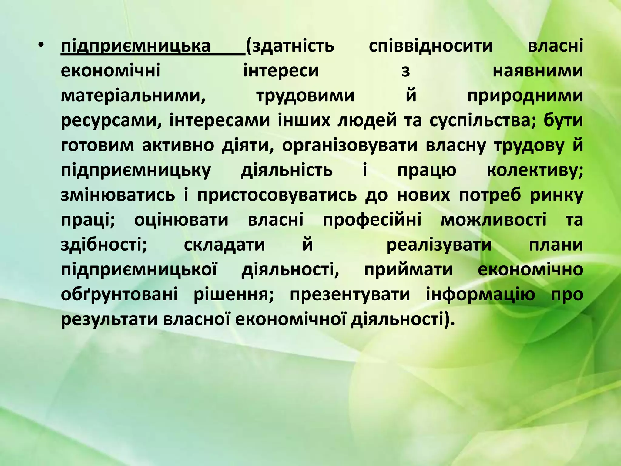 • підприємницька
(здатність
співвідносити
власні
економічні
інтереси
з
наявними
матеріальними,
трудовими
й
природними
ресурсами, інтересами інших людей та суспільства; бути
готовим активно діяти, організовувати власну трудову й
підприємницьку діяльність і працю колективу;
змінюватись і пристосовуватись до нових потреб ринку
праці; оцінювати власні професійні можливості та
здібності;
складати
й
реалізувати
плани
підприємницької діяльності, приймати економічно
обґрунтовані рішення; презентувати інформацію про
результати власної економічної діяльності).

 