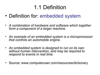 1.1 Definition
• Definition for: embedded system
• A combination of hardware and software which together
form a component of a larger machine.
• An example of an embedded system is a microprocessor
that controls an automobile engine.
• An embedded system is designed to run on its own
without human intervention, and may be required to
respond to events in real time.
• Source: www.computeruser.com/resources/dictionary

 