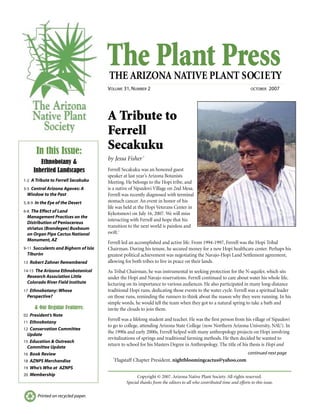 The Plant PressTHE ARIZONA NATIVE PLANT SOCIETY
VOLUME 31, NUMBER 2 OCTOBER 2007
continued next page
Printed on recycled paper.
A Tribute to
Ferrell
Secakuku
by Jessa Fisher†
Ferrell Secakuku was an honored guest
speaker at last year’s Arizona Botanists
Meeting. He belongs to the Hopi tribe, and
is a native of Sipaulovi Village on 2nd Mesa.
Ferrell was recently diagnosed with terminal
stomach cancer. An event in honor of his
life was held at the Hopi Veterans Center in
Kykotsmovi on July 16, 2007. We will miss
interacting with Ferrell and hope that his
transition to the next world is painless and
swift.1
Ferrell led an accomplished and active life. From 1994-1997, Ferrell was the Hopi Tribal
Chairman. During his tenure, he secured money for a new Hopi healthcare center. Perhaps his
greatest political achievement was negotiating the Navajo-Hopi Land Settlement agreement,
allowing for both tribes to live in peace on their lands.
As Tribal Chairman, he was instrumental in seeking protection for the N-aquifer, which sits
under the Hopi and Navajo reservations. Ferrell continued to care about water his whole life,
lecturing on its importance to various audiences. He also participated in many long-distance
traditional Hopi runs, dedicating those events to the water cycle. Ferrell was a spiritual leader
on those runs, reminding the runners to think about the reason why they were running. In his
simple words, he would tell the team when they got to a natural spring to take a bath and
invite the clouds to join them.
Ferrell was a lifelong student and teacher. He was the first person from his village of Sipaulovi
to go to college, attending Arizona State College (now Northern Arizona University, NAU). In
the 1990s and early 2000s, Ferrell helped with many anthropology projects on Hopi involving
revitalizations of springs and traditional farming methods. He then decided he wanted to
return to school for his Masters Degree in Anthropology. The title of his thesis is Hopi and
In this Issue:
Ethnobotany &
Inherited Landscapes
1-2 A Tribute to Ferrell Secakuku
3-5 Central Arizona Agaves: A
Window to the Past
5, 8-9 In the Eye of the Desert
6-8 The Effect of Land
Management Practices on the
Distribution of Peniocereus
striatus (Brandegee) Buxbaum
on Organ Pipe Cactus National
Monument, AZ
9-11 Succulents and Bighorn of Isla
Tiburón
13 Robert Zahner Remembered
14-15 The Arizona Ethnobotanical
Research Association Little
Colorado River Field Institute
17 Ethnobotany: Whose
Perspective?
& Our Regular Features:
02 President’s Note
11 Ethnobotany
12 Conservation Committee
Update
15 Education & Outreach
Committee Update
16 Book Review
18 AZNPS Merchandise
19 Who’s Who at AZNPS
20 Membership
†
Flagstaff Chapter President, nightbloomingcactus@yahoo.com
Copyright © 2007. Arizona Native Plant Society. All rights reserved.
Special thanks from the editors to all who contributed time and efforts to this issue.
 
