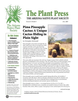 The Plant PressTHE ARIZONA NATIVE PLANT SOCIETY
VOLUME 31, NUMBER 1 APRIL 2007
continued next page
Printed on recycled paper.
Pima Pineapple
Cactus: A Unique
Cactus Hiding in
Plain Sight
by Christopher McDonald1
Pima pineapple cactus looks seemingly like any
other small cactus with an inconspicuous cloak
of spines, but looks can be quite deceiving.
Although taxonomy is usually less-than-exciting,
the taxonomy of this plant is interesting since
the plant has undergone at least nine name
changes within six different genera, currently
resting with Coryphantha robustispina ssp.
robustispina. The biology of this cactus is even
more spectacular.
This cactus adds new meaning to the word rare. Imagine trying to find a softball randomly
placed in a football field of semi-arid desert. This site would contain one Pima pineapple cactus
plant per hectare (2.47 acres), yet many Pima pineapple cactus populations consist of one
plant/10 ha (1 plant / 25acres). Pima pineapple cactus is found between the Arizona uplands
and semi-arid grassland communities in the Altar and Santa Cruz valleys of southern Arizona,
near Tucson. Arizona uplands are the ‘postcard’ plant community of Tucson with saguaro
(Carnegia gigantea), palo verde (Parkinsonia microphyllum) and mesquite (Prosopis velutina)
dominating. In contrast, native grasses (Aristida, Bouteloua, Digitaria), and non-native grasses
(Lehmann’s lovegrass, Eragrostis lehmanniana) dominate the semi-arid grasslands intermixed
with scattered shrubs, cacti and mesquite.
Pima pineapple cactus is usually found on gently sloping alluvial fans, the foothills of
mountains, and valley floors, which are the places threatened most often by suburban and
exurban development. The cactus is federally listed as endangered due to several human
activities including development and nonnative species introductions.
Pima pineapple cactus is a short — on average between 10-30 cm (4-12 in) tall —
hemispherical-to-cylindrical cactus, sometimes surrounded by dozens of ramets (also called
branches, buds, clones, offsets, or pups). Each group of straw-colored spines sits at the tip of a
In this Issue:
Pollinators!
1-4 Pima Pineapple
Cactus: A Unique Cactus
Hiding in Plain Sight
5-7 Plant and Pollinator
Diversity in Northern
Arizona
8-10 Friends of Friends?
Barrel Cactus and its
Interacting Mutualists
12-15 Pollinators and
Plants in Peril: Can we
prevent a pollinator
crisis in North America?
17 Pollination Stamps
released this Summer!
& Our Regular Features:
02 President’s Note
06 Conservation
Committee Update
11 Spotlight on a Native
Plant
15 Ethnobotany
16 Book Reviews
18 AZNPS Merchandise
19 AZNPS Contacts
20 Membership
1
Graduate Assistant, School of Natural Resources,University of Arizona, Tucson,
cmcdon@email.arizona.edu
Copyright © 2007. Arizona Native
Plant Society. All rights reserved.
Special thanks go to Barb Phillips for
pulling this all together and to all who
contributed time and effort: Judith
Bronstein, Stephen Buchmann, Jessa
Fisher, Carianne Funicelli, Douglas
Green, Max Licher, Christopher
McDonald, Lawrence Stevens.
 