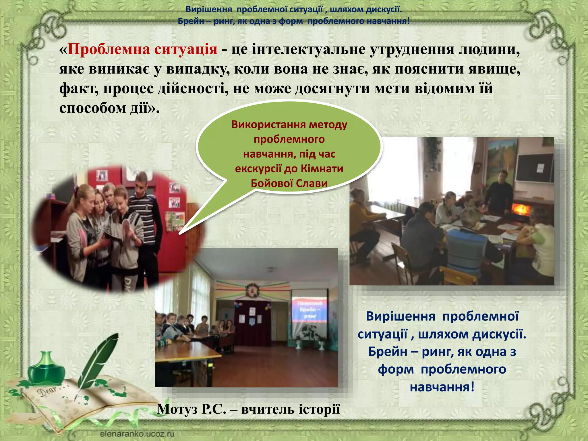 «Проблемна ситуація - це інтелектуальне утруднення людини,
яке виникає у випадку, коли вона не знає, як пояснити явище,
факт, процес дійсності, не може досягнути мети відомим їй
способом дії».
Використання методу
проблемного
навчання, під час
екскурсії до Кімнати
Бойової Слави
Вирішення проблемної ситуації , шляхом дискусії.
Брейн – ринг, як одна з форм проблемного навчання!
Вирішення проблемної
ситуації , шляхом дискусії.
Брейн – ринг, як одна з
форм проблемного
навчання!
Мотуз Р.С. – вчитель історії
 