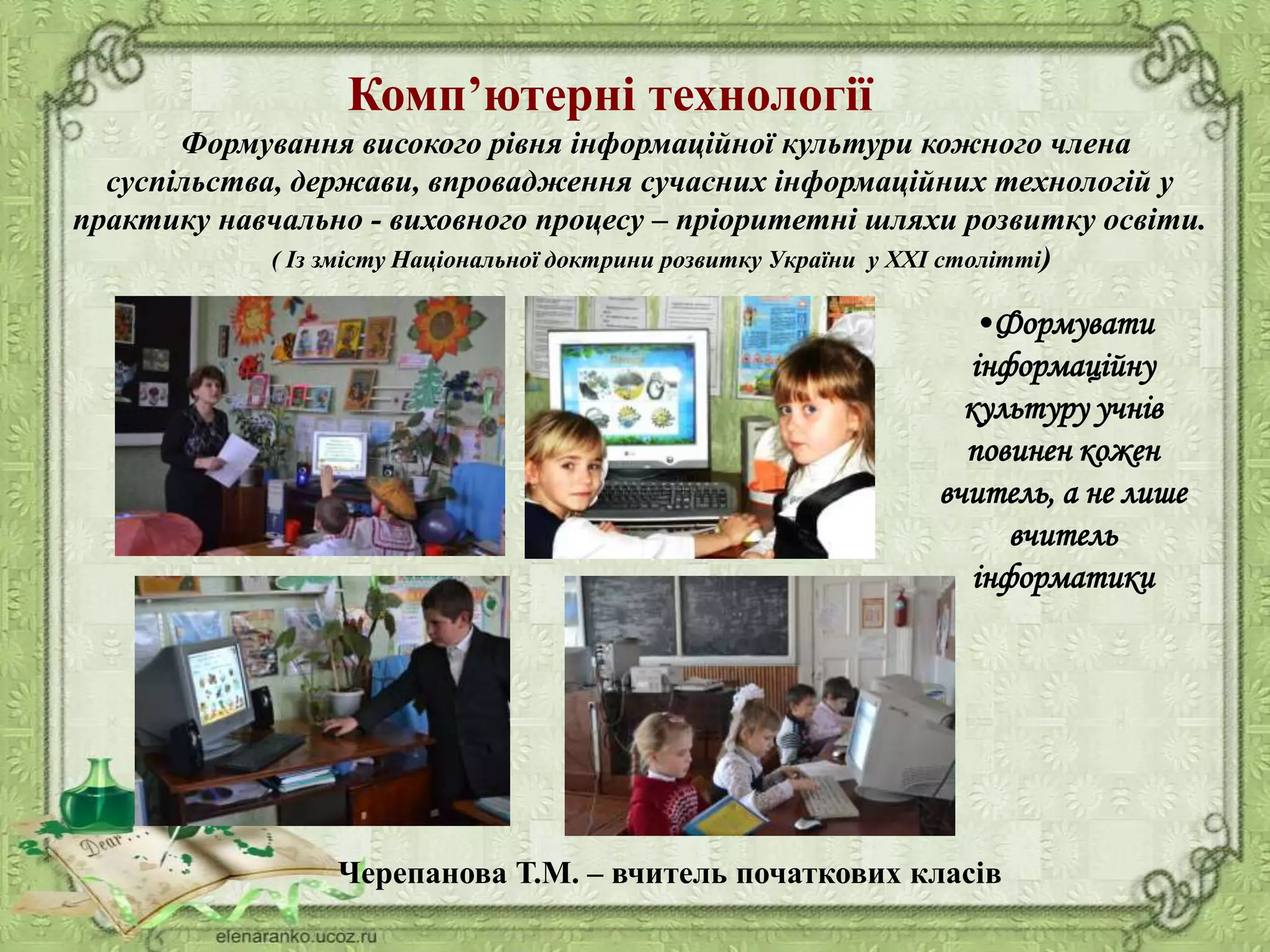 Комп’ютерні технології
Формування високого рівня інформаційної культури кожного члена
суспільства, держави, впровадження сучасних інформаційних технологій у
практику навчально - виховного процесу – пріоритетні шляхи розвитку освіти.
( Із змісту Національної доктрини розвитку України у ХХІ столітті)
•Формувати
інформаційну
культуру учнів
повинен кожен
вчитель, а не лише
вчитель
інформатики
Черепанова Т.М. – вчитель початкових класів
 
