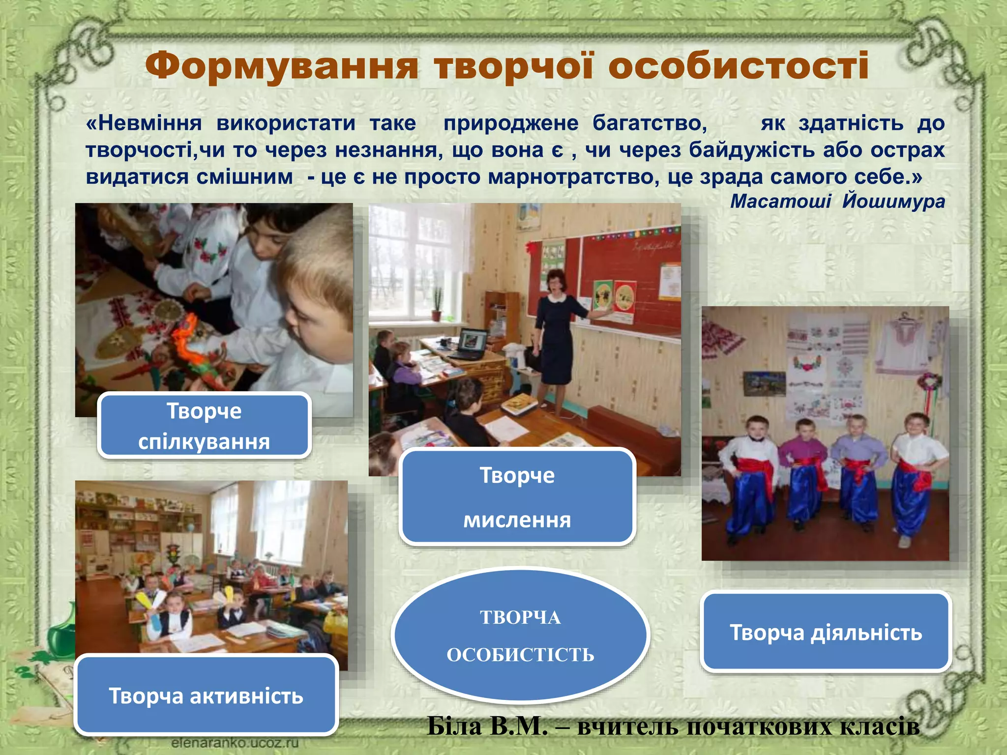 «Невміння використати таке природжене багатство, як здатність до
творчості,чи то через незнання, що вона є , чи через байдужість або острах
видатися смішним - це є не просто марнотратство, це зрада самого себе.»
Масатоші Йошимура
Формування творчої особистості
Творче
спілкування
Творча діяльність
Творча активність
ТВОРЧА
ОСОБИСТІСТЬ
Творче
мислення
Біла В.М. – вчитель початкових класів
 