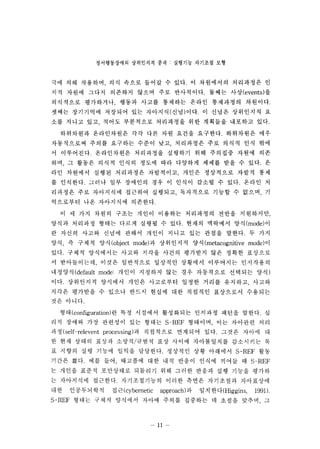 ??????? ????? ?? : ???? ???? ?? 
?? ?? ???? ?? ??? ??? ? ??. ? ????? ????? ? 
?? ??? ??? ???? ??? ?? ?????. ??? ??(events) ? 
????? ????? ??? ??? ???? ??? ????? ????. 
??? ????? ???? ?? ????(??)??. ? ??? ????? ? 
?? ??? ?? ??? ????? ????? ?? ???? ???? ??. 
????? ?????? ?? ?? ?? ??? ????. ????? ?? 
?????? ??? ???? ??? ?? ????? ?? ??? ?? ?? 
? ?????. ?????? ????? ???? ?? ???? ??? ?? 
?? ? ??? ??? ??? ??? ?? ???? ??? ?? ? ??. ? 
?? ???? ??? ????? ????? ??? ????? ??? ?? 
? ????. ??? ?? ???? ?? ? ??? ??? ? ??. ??? ? 
???? ?? ????? ???? ???? ????? ??? ? ??? ? 
????? ?? ????? ????. 
? ? ?? ??? ??? ??? ???? ????? ??? ????? 
??? ???? ??? ??? ??? ? ??. ??? ???? ?? (mode) ? 
? ??? ??? ??? ??? ??? ??? ?? ??? ???. ? ?? 
?? ? ??? ?? (object mode) ? ????? ?? (metacognitive mode) ? 
??. ??? ????? ??? ??? ??? ???? ?? ??? ???? 
? ?????? ??? ????? ???? ???? ????? ????? 
???? (default mode: ??? ???? ?? ?? ????? ???? ??) 
??. ????? ???? ??? ????? ??? ??? ???? ??? 
??? ???? ? ??? ??? ??? ?? ???? ????? ???? 
?? ???. 
??( configuration) ? ?? ???? ????? ???? ??? ???. ? 
?? ??? ?? ???? ?? ??? S-REF ???? ?? ???? ?? 
?? (self-relevent processing) ? ????? ???? ??. ??? ??? ? 
? ?? ??? ??? ???/??? ?? ??? ?????? ????? ? 
? ??? ?? ??? ??? ????. ???? ?? ???? S-REF ?? 
??? ??. ?? ?? ???? ?? ?? ??? ??? ??? ? S-REF 
? ??? ??? ????? ???? ?? ??? ??? ?? ??? ??? 
? ????? ????. ??????? ??? ??? ????? ????? 
? ? ? ??? ?? ? ? (cybemetic approach) ? ? ? ??(Higgins  1991). 
S-REF ??? ??? ???? ??? ??? ???? ? ??? ??? ? 
n 
 