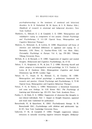 ??  ??????(? 23 ? ? 2?) 
psychopharmacology in the treatment of emotional and behavioral 
disorders. In R. B. Rutherford, M. M. Quinn, & S. R. Mathur (EdsJ , 
Handbook 01 research in emotional and behavioral disorders. New 
Y ork: Guilford. 
Matthews, G., Hillyard, E. ]. & Campbell, S. E. (999). Metacognition and 
maladaptive coping as components of test anxiety. Clinical Psychology 
and Psychotherapy, 6, 111-126 (Special Issue, Metacognition and 
Cognitive Behaviour Therapy). 
Mattews, G., Mohamed, A., & Lochrie, B. (1998). Dispositional self-focus of 
attention and individual differences in appraisal and coping. In: ]. 
Bermadez, A.M. Perez, A. Sanchez-Elvira G.K. van Heck (Eds), 
Personality Psychology in Europe, Vol. 6, (pp. 278-285). Tilburg: 
Tilburg University Press. 
McNally, R. ]., & Ricciardi, ]. N. (996). Suppression of negative and neutral 
thoughts. Behavioural and Cognitive Psychotherapy, 24, 17-25. 
Nelson, T. 0., Kruglanski, A. W., & Jost, T. ]. (998). Knowing thyself and 
others: progress in metacognitive social psychology. In: V.Y. Yzerbyt, G. 
Lories & B. Dardenne (Eds), Metacognition: Cognitive and Social 
Dimensions (pp. 69-89). London: Sage. 
Nelson, O. T., Stuart, R. B., Howard, G., & Crawley, M. (999). 
Metacognition and clinical psychology: a preliminary framework for 
research and practice. Clinical Psychology and Psychotherapy, 6, 73-80 
(Special Issue, Metacognition and Cognitive Behaviour Therapy). 
Nelson, T. 0., & Narens, L. (1990). Metamemory: a theoretical framework 
and some new findings. In: G.H. Bower (EdJ. The Psychology 01 
Learning and M otivation (pp. 125-173). New York: Academic Press. 
Purdon, C., & Clark, D. A. (200a). Suppression of obsession-like thoughts in 
non-clinical individuals. Part 1. Impact on thought frequency, appraisal 
and mood state (submitted for publication). 
Remschmidt, H., & Quaschmer, K. (2001). Psychodynamic therapy. In H. 
Remschmidt (EdJ, Psychotherapy with children and adolescents (pp. 
81-97). New York: Cambridge University Press. 
Salkovski, P. M., & Campbell, P. (994). Thought suppression induces 
intrusions in naturally occurring negative intrusive thoughts. Behaviour 
% 
 
 
