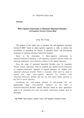 ??  ??????(? 23 ? ? 2?) 
Abstract 
Meta-Cognitive Intervention to Emotional-?ehavioral Disorders : 
Self-Regulatory Executive Function Model 
Jung, Dae Y oung 
The purpose of this paper was to introduce the self-regulatory executive 
function(S-REF) based on meta-cognitive approach in order to explore the 
possibilities of expanding the domain of education object and diversifying 
techniques of teaching emotional behavioral disorders. 
Based on the observation of Meta-cognitive intervention to 
emotional-behavioral disorders, a self-regulatory executive function model, the 
following implications were derived in relation to the special education: 
First, the range of emotional behavioral disorder must be expanded. 
Second, various approaches must be explored and applied beyond behavioral 
or  cognitive-behavioral  approach to special education for children with 
emotional behavioral disorder. Third, a systematic effort must be made to 
expand and apply meta-cognitive approach for children with 
, emotional-behavioral disorder that has not been given proper attention in 
the field of special education. 
Considering the wide-ranging domains of sub-disorder that can 
appropriately apply meta-cognitive functions to the field of 
emotional-behavioral disorder, special education based on those approaches 
needs to be stimulated even more and specific intervention strategy must be 
developed. 
Key Words: Meta-Cognition, Schema Theory, Self-Regulatory Executive Function. 
- 28- 

