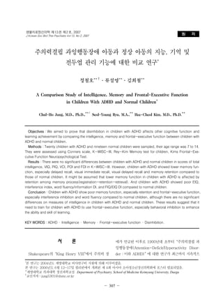- 
생물치료정신의학 제 13 권 제 2 호, 2007 
J Korean Soc Biol Ther Psychiatry Vol 13, No 2, 2007 원 저 
주의력결핍 과잉행동장애 아동과 정상 아동의 지능, 기억 및 
전두엽 관리 기능에 대한 비교 연구* 
정철호**†·류설영**·김희철** 
A Comparison Study of Intelligence, Memory and Frontal-Executive Function 
in Children With ADHD and Normal Children* 
Chul-Ho Jung, M.D., Ph.D.,**† Seol-Young Ryu, M.A.,** Hee-Cheol Kim, M.D., Ph.D.** 
Objectives：We aimed to prove that disinhibition in children with ADHD affects other cognitive function and 
learning achievement by comparing the intelligence, memory and frontal-executive function between children with 
ADHD and normal children. 
Methods：Twenty children with ADHD and nineteen normal children were sampled, their age range was 7 to 14. 
They were assessed using Conners scale, K-WISC-III, Rey-Kim Memory test for children, Kims Frontal-Exe-cutive 
－ 307 － 
Function Neuropsychological Test. 
Results：There were no significant differences between children with ADHD and normal children in scores of total 
intelligence, VIQ, PIQ, VCI, POI and FDI in K-WISC-III. However, children with ADHD showed lower memory fun-ction, 
especially delayed recall, visual immediate recall, visual delayed recall and memory retention compared to 
those of normal children. It might be assumed that lower memory function in children with ADHD is affected by 
retention among memory process(registration-retention-retrieval). And children with ADHD showed poor EIQ, 
interference index, word fluency/information DI, and FIQ/EIQ DI compared to normal children. 
Conclusion：Children with ADHD show poor memory function, especially retention and frontal-executive function, 
especially interference inhibition and word fluency compared to normal children, although there are no significant 
differences on measures of intelligence in children with ADHD and normal children. These results suggest that it 
need to train for children with ADHD to use frontal-executive function, especially behavioral inhibition to enhance 
the ability and skill of learning. 
KEY WORDS：ADHD · Intelligence · Memory · Frontal-executive function · Disinhibition. 
서 론 
Shakespeare의“King Henry VIII”에서 주의력 장 
애가 언급된 이후로 1900년대 초부터“주의력결핍 과 
잉행동장애(Attention-Deficit/Hyperactivity Disor-der： 
이하 ADHD)” 에 대한 연구가 최근까지 지속적으 
*본 연구는 2004년도 계명대학교 비사연구비 지원에 의해 이루어졌음. 
본 연구는 2006년도 6월 12~17일 필리핀에서 개최된 제 4회 아시아 소아청소년정신의학회에 포스터 발표되었음. 
**계명대학교 의과대학 정신과학교실 Department of Psychiatry, School of Medicine Keimyung University, Daegu 
†교신저자：jung5301@dsmc.or.kr 
 