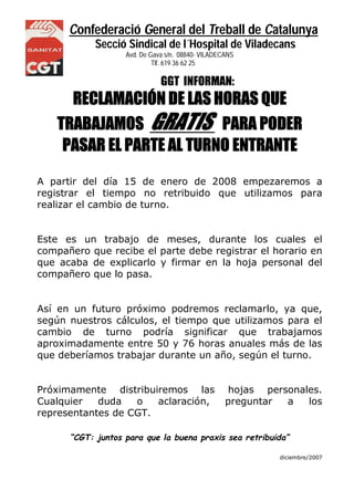 Confederació General del Treball de Catalunya
Secció Sindical de l´Hospital de Viladecans
Avd. De Gava s/n. 08840- VILADECANS
NS Tlf. 619 36 62 25
GGT INFORMAN:
RECLAMACIÓN DE LAS HORAS QUE
TRABAJAMOS GRATIS PARA PODER
PASAR EL PARTE AL TURNO ENTRANTE
A partir del día 15 de enero de 2008 empezaremos a
registrar el tiempo no retribuido que utilizamos para
realizar el cambio de turno.
Este es un trabajo de meses, durante los cuales el
compañero que recibe el parte debe registrar el horario en
que acaba de explicarlo y firmar en la hoja personal del
compañero que lo pasa.
Así en un futuro próximo podremos reclamarlo, ya que,
según nuestros cálculos, el tiempo que utilizamos para el
cambio de turno podría significar que trabajamos
aproximadamente entre 50 y 76 horas anuales más de las
que deberíamos trabajar durante un año, según el turno.
Próximamente distribuiremos las hojas personales.
Cualquier duda o aclaración, preguntar a los
representantes de CGT.
“CGT: juntos para que la buena praxis sea retribuida”
diciembre/2007
 