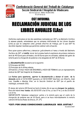 Confederació General del Treball de Catalunya
Secció Sindical de l´Hospital de Viladecans
Avd. De Gava s/n. 08840- VILADECANS
NS Tlf. 619 36 62 25
CGT INFORMA:
RECLAMACIÓN JUDICIAL DE LOS
LIBRES ANUALES (LAs)
Conforme explicamos en las dos asambleas realizadas por CGT y su Gabinete Jurídico
la semana pasada, entendemos que no estamos disfrutando de los Libres Anuales
(LAs) ya que no computan como jornada efectiva de trabajo, por lo que CGT ha
decidido impulsar medidas que permitan cambiar esta situación.
Para quien quiera adherirse y denunciar judicialmente el tema a través del Gabinete
Jurídico de CGT, el coste inicial de la misma hasta la sentencia de primera instancia
será de 40 Euros para afiliados y de 60 Euros para no afiliados, además del gasto de
notaría para la otorgación de poderes a los abogados de CGT de 10 Euros.
La documentación necesaria es la siguiente:
1) Fotocopia del DNI.
2) Fotocopia de la última nómina.
3)Tramitar y firmar HOJA DE ENCARGO y HOJA DE FIRMAS con un representante
sindical de CGT del Hospital de Viladecans.
Las fechas para apuntarse, aportar la documentación y abonar el coste de la
demanda serán el 13/12/2007 (jueves) y el 18/12/2007 (martes), con Alberto, José
Luis, JuanMa o Montse Vilar, en la Sección Sindical de CGT (en el pasillo de
radiología, extensión 321).
El abono del notario (10 Euros) se hará el mismo día en que se otorguen los poderes.
Para ello habrá tres tandas: día 20/12/07 a las 12 hs. y a las 17 hs. y el día 21/12/07
a la 12 hs.
IMPORTANTE: Debemos comparecer juntos a la notaría para que el coste de la
otorgación de poderes sea de 10 Euros, pero si se hace individualmente la notaría
cobrará 30 Euros (Paseo de Gracia, 27, 2ª).
“CGT: POR UNAS CONDICIONES LABORALES MÁS JUSTAS.”
Diciembre/2007
 