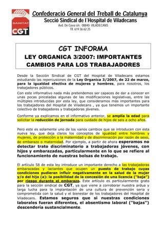 Confederació General del Treball de Catalunya
Secció Sindical de l´Hospital de Viladecans
Avd. De Gava s/n. 08840- VILADECANS
NS Tlf. 619 36 62 25
CGT INFORMA
LEY ORGANICA 3/2007: IMPORTANTES
CAMBIOS PARA LOS TRABAJADORES
Desde la Sección Sindical de CGT del Hospital de Viladecans estamos
estudiando las repercusiones de la Ley Organica 3/2007, de 22 de marzo,
para la igualdad efectiva de mujeres y hombres, para nosotros, los
trabajadores públicos.
Con este informativo nada más pretendemos ser capaces de dar a conocer en
unas pocas pinceladas algunas de las modificaciones legislativas, entre las
múltiples introducidas por esta ley, que consideramos más importantes para
los trabajadores del Hospital de Viladecans , ya que tenemos un importante
colectivo de trabajadores y trabajadoras jóvenes.
Conforme ya explicamos en el informativo anterior, se amplía la edad para
solicitar la reducción de jornada para cuidado de hijos de seis a ocho años.
Pero este es solamente uno de los varios cambios que se introducen con esta
nueva ley, que deja claros los conceptos de igualdad entre hombres y
mujeres, de protección a la maternidad y de discriminación por razón de sexo,
de embarazo o maternidad. Por ejemplo, a partir de ahora esperamos no
detectar trato discriminatorio a trabajadoras jóvenes, con
hijos y embarazadas, particularmente en lo que se refiere al
funcionamiento de nuestras bolsas de trabajo.
El artículo 58 de esta ley introduce un importante derecho a las trabajadoras
embarazadas y lactantes que ocupen un puesto de trabajo cuyas
condiciones pudieran influir negativamente en la salud de la mujer
y/o del hijo (a): la posibilidad de la concesión de una licencia (“baja”)
por riesgo durante el embarazo. Este artículo es particularmente grato
para la sección sindical de CGT, ya que viene a corroborar nuestra ardua y
larga lucha para la implantación de una cultura de prevención seria y
comprometida con la salud y el bienestar de los trabajadores del Hospital de
Viladecans. Estamos seguros que si nuestras condiciones
laborales fueran diferentes, el absentismo laboral (“bajas”)
descendería sustancialmente.
 