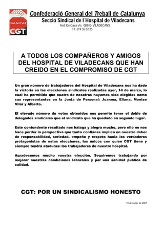 Confederació General del Treball de Catalunya
Secció Sindical de l´Hospital de Viladecans
Avd. De Gava s/n. 08840- VILADECANS
NS Tlf. 619 36 62 25
A TODOS LOS COMPAÑEROS Y AMIGOS
DEL HOSPITAL DE VILADECANS QUE HAN
CREIDO EN EL COMPROMISO DE CGT
Un gran número de trabajadores del Hospital de Viladecans nos ha dado
la victoria en las elecciones sindicales realizadas ayer, 14 de marzo, lo
cual ha permitido que cuatro de nosotros hayamos sido elegidos como
sus representantes en la Junta de Personal: Juanma, Eliana, Montse
Vilar y Alberto.
El elevado número de votos obtenidos nos permite tener el doble de
delegados sindicales que el sindicato que ha quedado en segundo lugar.
Este contundente resultado nos halaga y alegra mucho, pero ello no nos
hace perder la perspectiva que tanta confianza implica en nuestro deber
de responsabilidad, seriedad, empeño y respeto hacia los verdaderos
protagonistas de estas elecciones, los únicos con quien CGT tiene y
siempre tendrá ataduras: los trabajadores de nuestro hospital.
Agradecemos mucho vuestra elección. Seguiremos trabajando por
mejorar nuestras condiciones laborales y por una sanidad publica de
calidad.
CGT: POR UN SINDICALISMO HONESTO
15 de marzo de 2007
 