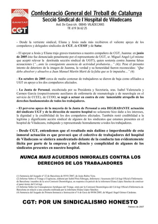 Confederació General del Treball de Catalunya
Secció Sindical de l´Hospital de Viladecans
Avd. De Gava s/n. 08840- VILADECANS
NS Tlf. 619 36 62 25
- Desde la vertiente sindical, Eliana y Jesús nada más recibieron el valiente apoyo de los
compañeros y delegados sindicales de CGT, de CESIF y de Satse.
- El apoyar a Jesús y Eliana trajo graves trastornos a nuestro compañero de CGT, Juanma: en junio
de 2005 éste fue denunciado penalmente por el representante de UGT, sr. Miguel Angel (¡el mismo
que aceptó relevar la destituida sección sindical de UGT!), quien sostenía contra Juanma falsas
acusaciones (“…ante la consiguiente ausencia de actividad probatoria…” (4)). Pese el presunto
intento de deterioro de la imagen de Juanma, la verdad y su honestidad fueron reconocidas: “Que
debo absolver y absuelvo a Juan Manuel Martín Marti de la falta que se le imputaba…” (4).
- En octubre de 2005 cerca de medio centenar de trabajadores se dieron de baja como afiliados a
UGT en apoyo a los dos compañeros afectados.
- La Junta de Personal, encabezada por su Presidenta y Secretaria, sras. Isabel Valenzuela y
Carmen García (respectivamente auxiliares de enfermería de reumatología y de neurología en el
servicio de CCEE), de CCOO, se negó a actuar en contra de este lamentable atropello de los
derechos fundamentales de todos los trabajadores.
- El perverso apoyo de la mayoría de la Junta de Personal a esta DEGRADANTE actuación
del sindicato UGT y de la dirección de nuestro hospital no solamente hizo daño a los intereses,
la dignidad y la credibilidad de los dos compañeros afectados. También restó credibilidad a la
legítima y dignificante acción sindical de algunos de los sindicatos que estamos presentes en el
hospital de Viladecans, trabajando y representando honradamente a todos los trabajadores.
- Desde CGT, entendemos que el resultado más dañino e imperdonable de esta
inmoral actuación es que provocó que el colectivo de trabajadores del hospital
de Viladecans se sintiera amedrentado delante de la conducta tan evidentemente
ilícita por parte de la empresa y del silencio y complicidad de algunos de los
sindicatos presentes en nuestro hospital.
NUNCA MAIS ACUERDOS INMORALES CONTRA LOS
DERECHOS DE LOS TRABAJADORES
(1) Sentencia del Juzgado nº 22 de Barcelona de 05/01/2007, de Jesús Rubio Vera.
(2) Informe Sobre el Triatge a Urgèncias, elaborat per Isabel Pera Fàbregas, Infermera i Assessora del Col-legi Oficial d’Infermeria
de Barcelona i membre de la seva Comissió Deontològica, en resposta a la petició de la infermera Eliana López Sánchez de conèixer
el parer tècnic del Col-legi.
(3) Informe Sobre les Conseqüencies Jurídiques del Triatge, emès per la Comissió Deontològica del Col-legi Oficial d’Infermeria de
Barcelona en relació a una consulta realitzada per la infermera Eliana López Sánchez.
(4) Sentencia del Juzgado de Primera Instancia e Instrucción nº 6 de Gava de 09/06/2005, de Miguel Ángel Gómez Cárdenas.
CGT: POR UN SINDICALISMO HONESTO
Febrero de 2007
 