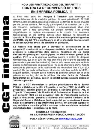 Federació de Sanitat de la CGT de Catalunya (FESAN-CAT). Via Laietana 18, planta 9 – 8003 Barcelona
 310 33 62 – FAX. 310 70 80 E-mail: cgt_federaciosanitat@hotmail.com
A Final dels anys 80, Reagan i Thatcher van començar el
desmantellament de la medicina pública i la seva privatització. El 1991
l'Informe Abril a l'Estat Espanyol ja proposava les formes de gestió privades
per als centres sanitaris. Pel rebuig que va produir es va retirar com a pla i
els consorcis, fundacions, concessions i externalitzacions s'han anat
aplicant com a fets consumats. La cirurgia rendible i les proves
diagnòstiques es deriven massivament a la privada. Les inversions
tecnològiques en els centres públics s'han detingut, no renovant-se
aparells. A l'Estat Espanyol hi ha continuïtat entre els primers governs
del PSOE, els del PP i el de Zapatero en el fet d’asfixiar financerament
la despesa pública social i la sanitària en particular.
La mesura més eficaç per a provocar el deteriorament és la
congelació o reducció de la despesa sanitària pública, la qual cosa
produeix la sobrecàrrega dels serveis, l'augment de les llistes
d'espera diagnòstiques i quirúrgiques i el deteriorament global de la
qualitat. Però si a la despesa sanitària pública li restem la despesa
farmacèutica, que és el 20% i la més gran de la UE15 (per la capacitat de
pressió de la patronal farmacèutica), llavors ja la nostra despesa sanitària
pública no farmacèutica en proporció al PIB és la pitjor de la UE15. Amb la
reducció de pressupost ve la reducció de llits hospitalaris fins a 3,71 (2,4
públics) llits per cada mil habitants, el nombre més baix en tota la UE15, i
segueix baixant. Pensem que el nombre de personal sanitari per llit en la
privada és un terç del de la pública. Un altre factor és l'elevada
temporalitat del personal, que en la sanitat pública catalana supera el
30% de la plantilla.
Des de la CGT denunciem la política privatitzadora de la Sanitat
Pública a Catalunya de CIU i Tripartits, a on l’any 2002, ja el 40% del
pressupost sanitari públic es dedicava a concerts privats. Ara, el
Tripartit “d’esquerres” de Montilla té al Parlament un Projecte de Llei
per convertir l’ICS en un proveïdor més de l’assistència sanitària,
lligat al dret privat i perdent la titularitat dels serveis sanitaris de la
Seguretat Social a Catalunya (amb capacitat per endeutar-se i sense
haver de sotmetre’s a cap intervenció prèvia). Tot això pot suposar el
cop definitiu a la sanitat pública catalana i a les condicions de treball
dels treballadors i treballadores de l'ICS.
CONTRA LA RECONVERSIÓ
DE L’ICS EN EMPRESA PÚBLICA, MOBILITZACIÓ !
PER A MÉS INFORMACIÓ: WWW.NOFIJOS.COM
NO A LES PRIVATITZACIONS DEL TRIPARTIT !!!
CONTRA LA RECONVERSIÓ DE L’ICS
EN EMPRESA PÚBLICA !!!
 