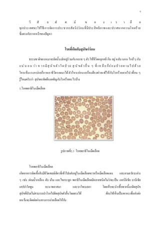 6
วิ สั ย ทั ศ น์ ข อ ง เ ร า คื อ
ทุกประเทศจะใช้วิธีการจัดการประชากรสัตว์เร่ร่อนที่มีประสิทธิภาพและปราศจากความโหดร้าย
ซึ่งตรงกับรากเหง้าของปัญหา
โรคที่เกิดกับสุนัขเร่ร่อน
ธรรมชาติของหมาจรจัดนั้นมักอยู่ร่วมกันหลาย ๆ ตัว ใช้ชีวิตคลุกคลี กิน อยู่หลับ นอน ใกล้ๆ กัน
แน่ น อ น ว่า ห าก มีสุ นั ข ตัว ใ ด ป่ วย สุ นั ขตัว อื่ น ๆ ที่ เห ลื อ ก็ย่อ มป่ ว ยต ามไ ป ด้ว ย
ใครแข็งแรงหน่อยก็อาจเอาชีวิตรอดมาได้ตัวไหนอ่อนแอก็คงต้องพ่ายแพ้ให้กับโรคร้ายตายไป เพื่อน ๆ
รู้ไหมครับว่า สุนัขจรจัดต้องเผชิญกับโรคร้ายอะไรบ้าง
1.โรคพยาธิในเม็ดเลือด
รูปภาพที่2.3 โรคพยาธิในเม็ดเลือด
โรคพยาธิในเม็ดเลือด
เกิดจากการติดเชื้อสิงมีชีวิตเซลล์เดียวที่เข้าไปแฝงอยู่ในเม็ดเลือดขาวหรือเม็ดเลือดแดง และตามอวัยวะต่าง
ๆ เช่น ต่อมน้าเหลือง ตับ ม้าม และไขกระดูก พยาธิในเม็ดเลือดมีหลายชนิดไม่ว่าจะเป็น เออร์ลิเชีย บาบีเซีย
เฮปปาโตซูน อะนาพลาสมา และบาโทเนลลา โดยเห็บจะนาเชื้อพวกนี้มาติดสุนัข
สุนัขที่ป่วยไม่สามารถนาโรคไปติดสุนัขตัวอื่นโดยตรงได้ ต้องใช้เห็บเป็นพาหะเพื่อส่งต่อ
ยกเว้นจะติดต่อผ่านทางการถ่ายเลือดให้กัน
 