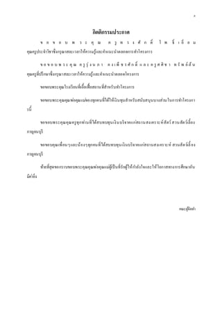 ค
กิตติกรรมประกาศ
ข อ ข อ บ พ ร ะ คุ ณ ค รู ท ร ง ศั ก ดิ์ โ พ ธิ์ เ อี่ ย ม
คุณครูประจาวิชาซึ่งกรุณาสละเวลาให้ความรู้และคาแนะนาตลอดการทาโครงการ
ข อ ข อ บ พ ร ะ คุ ณ ค รู รุ่ ง น ภ า ค ง เ พ็ ช ร ศั ก ดิ์ แ ล ะ ค รู ศ ศิ ช า ท รั พ ย์ ล้ น
คุณครูที่ปรึกษาซึ่งกรุณาสละเวลาให้ความรู้และคาแนะนาตลอดโครงการ
ขอขอบพระคุณโรงเรียนที่เอื้อเฟื้อสถานที่สาหรับทาโครงการ
ขอขอบพระคุณคุณพ่อคุณแม่ของทุกคนที่ได้ให้เงินทุนสาหรับสนับสนุนบางส่วนในการทาโครงกา
รนี้
ขอขอบพระคุณคุณครูทุกท่านที่ได้สบทบทุนเงินบริจาคแก่สถานสงเคราะห์สัตว์สวนสัตว์เลี้ยง
กาญจนบุรี
ขอขอบคุณเพื่อนๆและน้องๆทุกคนที่ได้สบทบทุนเงินบริจาคแก่สถานสงเคราะห์ สวนสัตว์เลี้ ยง
กาญจนบุรี
ท้ายที่สุดขอกราบขอบพระคุณคุณพ่อคุณแม่ผู้เป็นที่รักผู้ให้กาลังใจและให้โอกาสทางการศึกษาอัน
มีค่ายิ่ง
คณะผู้จัดทา
 
