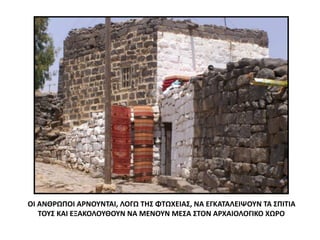 ΟΙ ΑΝΘΡΩΠΟΙ ΑΡΝΟΥΝΤΑΙ, ΛΟΓΩ ΤΗΣ ΦΤΩΧΕΙΑΣ, ΝΑ ΕΓΚΑΤΑΛΕΙΨΟΥΝ ΤΑ ΣΠΙΤΙΑ
ΤΟΥΣ ΚΑΙ ΕΞΑΚΟΛΟΥΘΟΥΝ ΝΑ ΜΕΝΟΥΝ ΜΕΣΑ ΣΤΟΝ ΑΡΧΑΙΟΛΟΓΙΚΟ ΧΩΡΟ
 