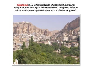 Μααλούλα: Εδώ μιλούν ακόμη τη γλώσσα του Χριστού, τα
αραμαϊκά, που είναι όμως μόνο προφορική. Τότε (2007) κάποιοι
ειδικοί επιστήμονες προσπαθούσαν να την κάνουν και γραπτή.
 