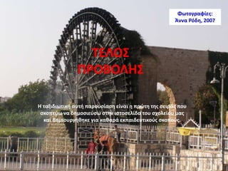 ΤΕΛΟΣ
ΠΡΟΒΟΛΗΣ
Η ταξιδιωτική αυτή παρουσίαση είναι η πρώτη της σειράς που
σκοπεύω να δημοσιεύσω στην ιστοσελίδα του σχολείου μας
και δημιουργήθηκε για καθαρά εκπαιδευτικούς σκοπούς.
Φωτογραφίες:
Άννα Ρόδη, 2007
 