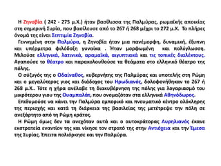 Η Ζηνοβία ( 242 - 275 μ.Χ.) ήταν βασίλισσα της Παλμύρας, ρωμαϊκής αποικίας
στη σημερινή Συρία, που βασίλευσε από το 267 ή 268 μέχρι το 272 μ.Χ. Το πλήρες
όνομά της είναι Σεπτιμία Ζηνοβία.
Γεννημένη στην Παλμύρα, η Ζηνοβία ήταν μια πανέμορφη, δυναμική, έξυπνη
και υπέρμετρα φιλόδοξη γυναίκα . Ήταν μορφωμένη και πολύγλωσση.
Μιλούσε ελληνικά, λατινικά, αραμαϊκά, αιγυπτιακά και τις τοπικές διαλέκτους.
Αγαπούσε το θέατρο και παρακολουθούσε τα θεάματα στο ελληνικό θέατρο της
πόλης.
Ο σύζυγός της ο Οδαίναθος, κυβερνήτης της Παλμύρας και υποτελής στη Ρώμη
και ο μεγαλύτερος γιος και διάδοχος του Ηρωδιανός, δολοφονήθηκαν το 267 ή
268 μ.Χ.. Τότε η χήρα ανέλαβε τη διακυβέρνηση της πόλης για λογαριασμό του
μικρότερου γιου της Ουαμπαλάτ, που ονομαζόταν στα ελληνικά Αθηνόδωρος.
Επιθυμούσε να κάνει την Παλμύρα εμπορικό και πνευματικό κέντρο ολόκληρης
της περιοχής και κατά τη διάρκεια της βασιλείας της μετέτρεψε την πόλη σε
ανεξάρτητο από τη Ρώμη κράτος.
Η Ρώμη όμως δεν τα ανεχόταν αυτά και ο αυτοκράτορας Αυρηλιανός έκανε
εκστρατεία εναντίον της και νίκησε τον στρατό της στην Αντιόχεια και την Έμεσα
της Συρίας. Έπειτα πολιόρκησε και την Παλμύρα.
 