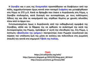 Η Ζηνοβία και ο γιος της Ουαμπαλάτ προσπάθησαν να διαφύγουν από την
πόλη, αιχμαλωτίστηκαν όμως κοντά στον ποταμό Ευφράτη και μεταφέρθηκαν
στη Ρώμη το 272 μ.Χ. Κατά το θρίαμβο που έκανε ο Αυρηλιανός στη Ρώμη, η
Ζηνοβία στολισμένη, κατά διαταγή του αυτοκράτορα, με τους πολύτιμους
λίθους της και όλα τα κοσμήματά της, σύρθηκε δεμένη με χρυσές αλυσίδες
πίσω από το άρμα του.
Εντυπωσιασμένος όμως ο Αυρηλιανός από την εκθαμβωτική ομορφιά της
Ζηνοβίας, αλλά και το θάρρος της να ορθώσει το ανάστημά της κατά της
Αυτοκρατορίας της Ρώμης, πρόσφερε σ’ αυτή την ελευθερία της. Στη Ρώμη, η
έκπτωτη «βασίλισσα της ερήμου» παντρεύτηκε έναν Ρωμαίο συγκλητικό και
πέρασε την υπόλοιπη ζωή της μέσα σε ανέσεις και πολυτέλεια στη ρωμαϊκή
έπαυλή του κοντά στο σημερινό Τίβολι της Ιταλίας.
Πηγές
https://el.wikipedia.org/wiki/
http://panusis.blogspot.gr/2015/05/blog-post_60.html
http://www.sansimera.gr/hnews/282
 