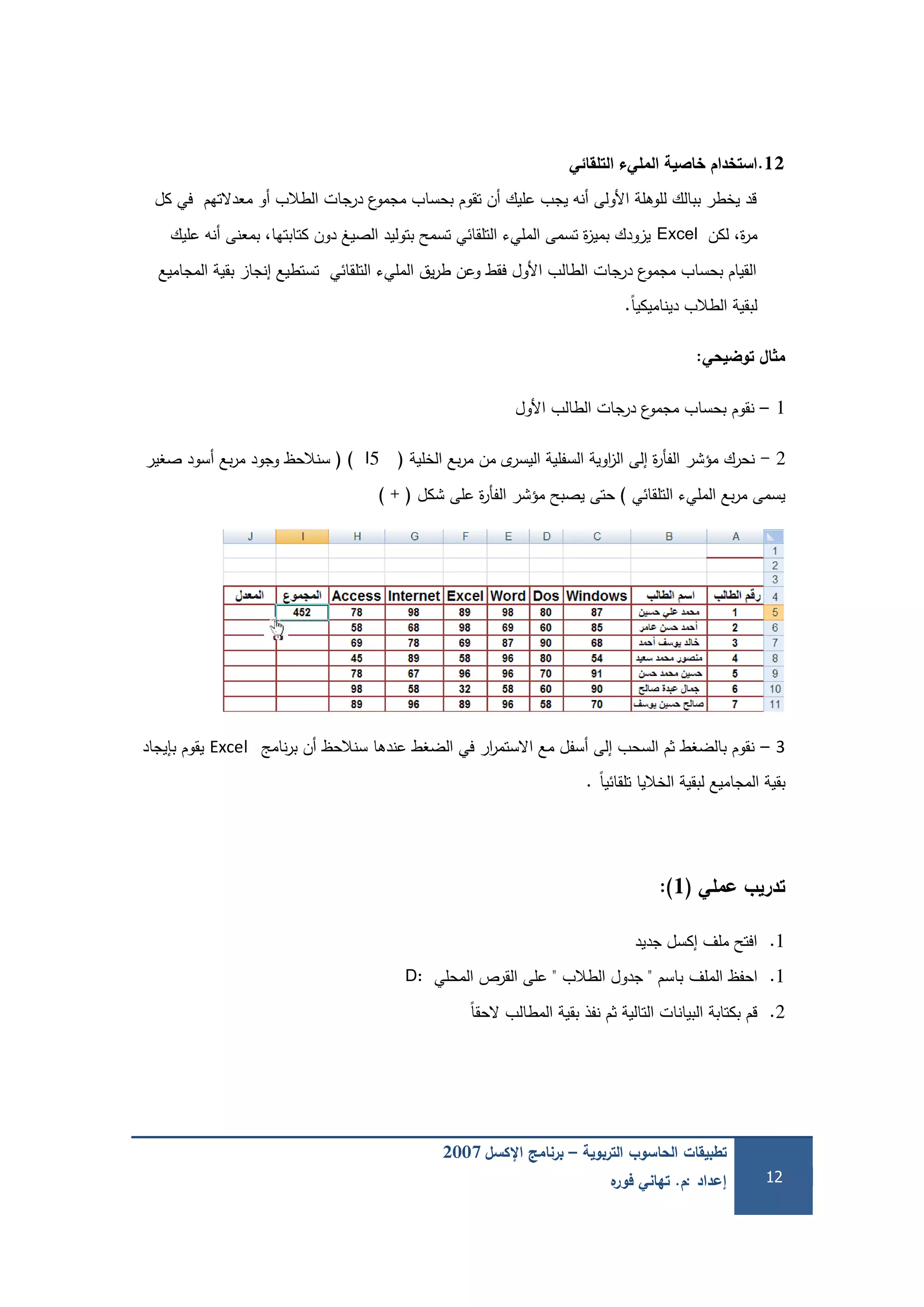 ‫التربوية‬ ‫الحاسوب‬ ‫تطبيقات‬–‫اإلكسل‬ ‫برنامج‬2007
‫إعداد‬:‫م‬.‫ه‬‫فور‬ ‫تهاني‬ 12
12.‫التمقائي‬ ‫المميء‬ ‫خاصية‬ ‫استخدام‬
‫كل‬ ‫في‬ ‫معدالتيم‬ ‫أو‬ ‫الطالب‬ ‫درجات‬ ‫ع‬‫مجمو‬ ‫بحساب‬ ‫تقوم‬ ‫أن‬ ‫عميك‬ ‫يجب‬ ‫أنو‬ ‫األولى‬ ‫لموىمة‬ ‫ببالك‬ ‫يخطر‬ ‫قد‬
‫لكن‬ ،‫ة‬‫ر‬‫م‬Excel‫عميك‬ ‫أنو‬ ‫بمعنى‬ ،‫كتابتيا‬ ‫دون‬ ‫الصيغ‬ ‫بتوليد‬ ‫تسمح‬ ‫التمقائي‬ ‫المميء‬ ‫تسمى‬ ‫ة‬‫ز‬‫بمي‬ ‫يزودك‬
‫المجاميع‬ ‫بقية‬ ‫إنجاز‬ ‫تستطيع‬ ‫التمقائي‬ ‫المميء‬ ‫يق‬‫ر‬‫ط‬ ‫وعن‬ ‫فقط‬ ‫األول‬ ‫الطالب‬ ‫درجات‬ ‫ع‬‫مجمو‬ ‫بحساب‬ ‫القيام‬
ً‫ا‬‫ديناميكي‬ ‫الطالب‬ ‫لبقية‬.
‫توضيحي‬ ‫ال‬ ‫م‬:
1–‫األول‬ ‫الطالب‬ ‫درجات‬ ‫ع‬‫مجمو‬ ‫بحساب‬ ‫نقوم‬
2-‫الخمية‬ ‫بع‬‫ر‬‫م‬ ‫من‬ ‫ى‬‫اليسر‬ ‫السفمية‬ ‫اوية‬‫ز‬‫ال‬ ‫إلى‬ ‫ة‬‫ر‬‫الفأ‬ ‫مؤشر‬ ‫نحرك‬(I5)(‫صغير‬ ‫أسود‬ ‫بع‬‫ر‬‫م‬ ‫وجود‬ ‫سنالحظ‬
‫التمقائي‬ ‫المميء‬ ‫بع‬‫ر‬‫م‬ ‫يسمى‬)‫شكل‬ ‫عمى‬ ‫ة‬‫ر‬‫الفأ‬ ‫مؤشر‬ ‫يصبح‬ ‫حتى‬) + (
3–‫نامج‬‫ر‬‫ب‬ ‫أن‬ ‫سنالحظ‬ ‫عندىا‬ ‫الضغط‬ ‫في‬ ‫ار‬‫ر‬‫االستم‬ ‫مع‬ ‫أسفل‬ ‫إلى‬ ‫السحب‬ ‫ثم‬ ‫بالضغط‬ ‫نقوم‬Excel‫بإيجاد‬ ‫يقوم‬
ً‫ا‬‫تمقائي‬ ‫الخاليا‬ ‫لبقية‬ ‫المجاميع‬ ‫بقية‬.
‫عممي‬ ‫تدريب‬(1):
1.‫جديد‬ ‫إكسل‬ ‫ممف‬ ‫افتح‬
1.‫احفظ‬‫الممف‬‫باسم‬"‫الطالب‬ ‫جدول‬"‫المحمي‬ ‫القرص‬ ‫عمى‬D:
2.ً‫ا‬‫الحق‬ ‫المطالب‬ ‫بقية‬ ‫نفذ‬ ‫ثم‬ ‫التالية‬ ‫البيانات‬ ‫بكتابة‬ ‫قم‬
 