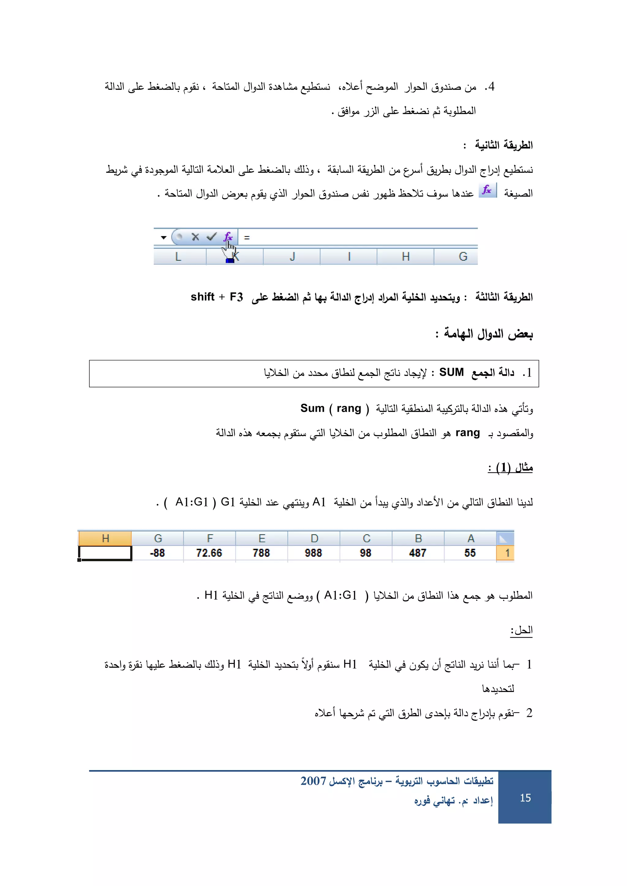 ‫التربوية‬ ‫الحاسوب‬ ‫تطبيقات‬–‫اإلكسل‬ ‫برنامج‬2007
‫إعداد‬:‫م‬.‫ه‬‫فور‬ ‫تهاني‬ 15
4.‫ار‬‫و‬‫الح‬ ‫صندوق‬ ‫من‬،‫أعاله‬ ‫الموضح‬‫المتاحة‬ ‫ال‬‫و‬‫الد‬ ‫مشاىدة‬ ‫نستطيع‬،‫الدالة‬ ‫عمى‬ ‫بالضغط‬ ‫نقوم‬
‫المطموبة‬‫افق‬‫و‬‫م‬ ‫الزر‬ ‫عمى‬ ‫نضغط‬ ‫ثم‬.
‫الطريقة‬‫انية‬ ‫ال‬:
‫السابقة‬ ‫يقة‬‫ر‬‫الط‬ ‫من‬ ‫ع‬‫أسر‬ ‫يق‬‫ر‬‫بط‬ ‫ال‬‫و‬‫الد‬ ‫اج‬‫ر‬‫إد‬ ‫نستطيع‬‫وذلك‬ ،‫يط‬‫ر‬‫ش‬ ‫في‬ ‫الموجودة‬ ‫التالية‬ ‫العالمة‬ ‫عمى‬ ‫بالضغط‬
‫الصيغة‬‫المتاحة‬ ‫ال‬‫و‬‫الد‬ ‫بعرض‬ ‫يقوم‬ ‫الذي‬ ‫ار‬‫و‬‫الح‬ ‫صندوق‬ ‫نفس‬ ‫ظيور‬ ‫تالحظ‬ ‫سوف‬ ‫عندىا‬.
‫الطريقة‬‫ة‬ ‫ال‬ ‫ال‬:‫عمى‬ ‫الضغط‬ ‫م‬ ‫بها‬ ‫الدالة‬ ‫اج‬‫ر‬‫إد‬ ‫اد‬‫ر‬‫الم‬ ‫الخمية‬ ‫وبتحديد‬shift + F3
‫الهامة‬ ‫ال‬‫و‬‫الد‬ ‫بعض‬:
1.‫الجمع‬ ‫دالة‬SUM:‫إل‬‫الخاليا‬ ‫من‬ ‫محدد‬ ‫لنطاق‬ ‫الجمع‬ ‫ناتج‬ ‫يجاد‬
‫التالية‬ ‫المنطقية‬ ‫بالتركيبة‬ ‫الدالة‬ ‫ىذه‬ ‫وتأتي‬Sum ( rang )
‫ـ‬‫ب‬ ‫المقصود‬‫و‬rang‫الدالة‬ ‫ىذه‬ ‫بجمعو‬ ‫ستقوم‬ ‫التي‬ ‫الخاليا‬ ‫من‬ ‫المطموب‬ ‫النطاق‬ ‫ىو‬
‫ال‬ ‫م‬(1):
‫الخمية‬ ‫من‬ ‫يبدأ‬ ‫الذي‬‫و‬ ‫األعداد‬ ‫من‬ ‫التالي‬ ‫النطاق‬ ‫لدينا‬A1‫الخمية‬ ‫عند‬ ‫وينتيي‬G1(A1:G1).
‫الخاليا‬ ‫من‬ ‫النطاق‬ ‫ىذا‬ ‫جمع‬ ‫ىو‬ ‫المطموب‬(A1:G1)‫الخمية‬ ‫في‬ ‫الناتج‬ ‫ووضع‬H1.
‫الحل‬:
1-‫الخمية‬ ‫في‬ ‫يكون‬ ‫أن‬ ‫الناتج‬ ‫يد‬‫ر‬‫ن‬ ‫أننا‬ ‫بما‬H1‫الخمية‬ ‫بتحديد‬ ً‫ال‬‫و‬‫أ‬ ‫سنقوم‬H1‫احدة‬‫و‬ ‫ة‬‫ر‬‫نق‬ ‫عمييا‬ ‫بالضغط‬ ‫وذلك‬
‫لتحديدىا‬
2-‫أعاله‬ ‫شرحيا‬ ‫تم‬ ‫التي‬ ‫الطرق‬ ‫بإحدى‬ ‫دالة‬ ‫اج‬‫ر‬‫بإد‬ ‫نقوم‬
 