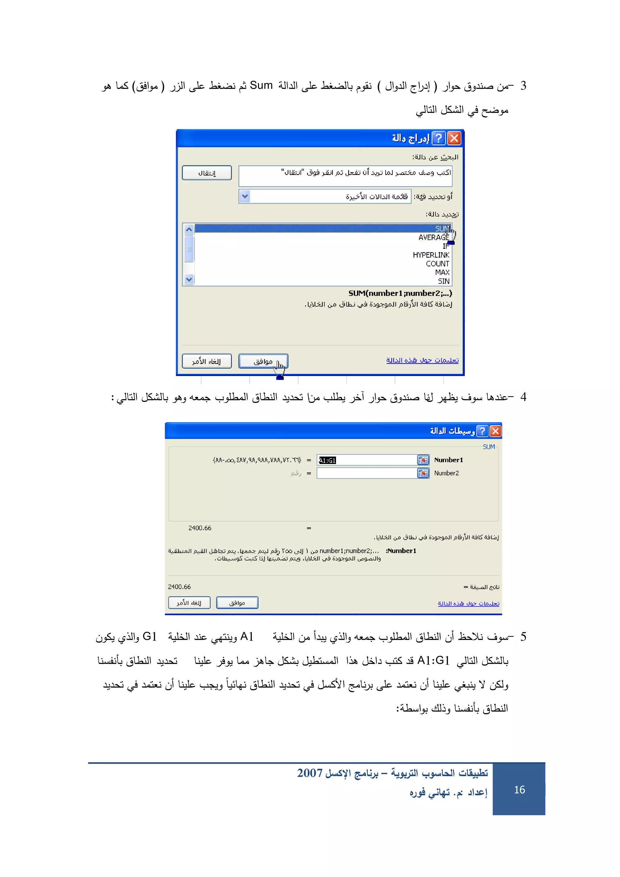 ‫التربوية‬ ‫الحاسوب‬ ‫تطبيقات‬–‫اإلكسل‬ ‫برنامج‬2007
‫إعداد‬:‫م‬.‫ه‬‫فور‬ ‫تهاني‬ 16
3-‫ار‬‫و‬‫ح‬ ‫صندوق‬ ‫من‬(‫ال‬‫و‬‫الد‬ ‫اج‬‫ر‬‫إد‬)‫نقوم‬‫الدالة‬ ‫عمى‬ ‫بالضغط‬Sum‫ثم‬‫نضغط‬‫الزر‬ ‫عمى‬(‫افق‬‫و‬‫م‬)‫ىو‬ ‫كما‬
‫التالي‬ ‫الشكل‬ ‫في‬ ‫موضح‬
4-‫ل‬ ‫يظير‬ ‫سوف‬ ‫عندىا‬‫نا‬‫من‬ ‫يطمب‬ ‫آخر‬ ‫ار‬‫و‬‫ح‬ ‫صندوق‬‫ا‬‫تحديد‬‫المطموب‬ ‫النطاق‬‫التالي‬ ‫بالشكل‬ ‫وىو‬ ‫جمعو‬:
5-‫سوف‬‫نالحظ‬‫الخمية‬ ‫من‬ ‫يبدأ‬ ‫الذي‬‫و‬ ‫جمعو‬ ‫المطموب‬ ‫النطاق‬ ‫أن‬A1‫الخمية‬ ‫عند‬ ‫وينتيي‬G1‫يكون‬ ‫الذي‬‫و‬
‫التالي‬ ‫بالشكل‬A1:G1‫عمينا‬ ‫يوفر‬ ‫مما‬ ‫جاىز‬ ‫بشكل‬ ‫المستطيل‬ ‫ىذا‬ ‫داخل‬ ‫كتب‬ ‫قد‬‫تحديد‬‫بأنفسنا‬ ‫النطاق‬
‫تحديد‬ ‫في‬ ‫نعتمد‬ ‫أن‬ ‫عمينا‬ ‫ويجب‬ ً‫ا‬‫نيائي‬ ‫النطاق‬ ‫تحديد‬ ‫في‬ ‫األكسل‬ ‫نامج‬‫ر‬‫ب‬ ‫عمى‬ ‫نعتمد‬ ‫أن‬ ‫عمينا‬ ‫ينبغي‬ ‫ال‬ ‫ولكن‬
‫بأنفسنا‬ ‫النطاق‬‫وذلك‬‫اسطة‬‫و‬‫ب‬:
 
