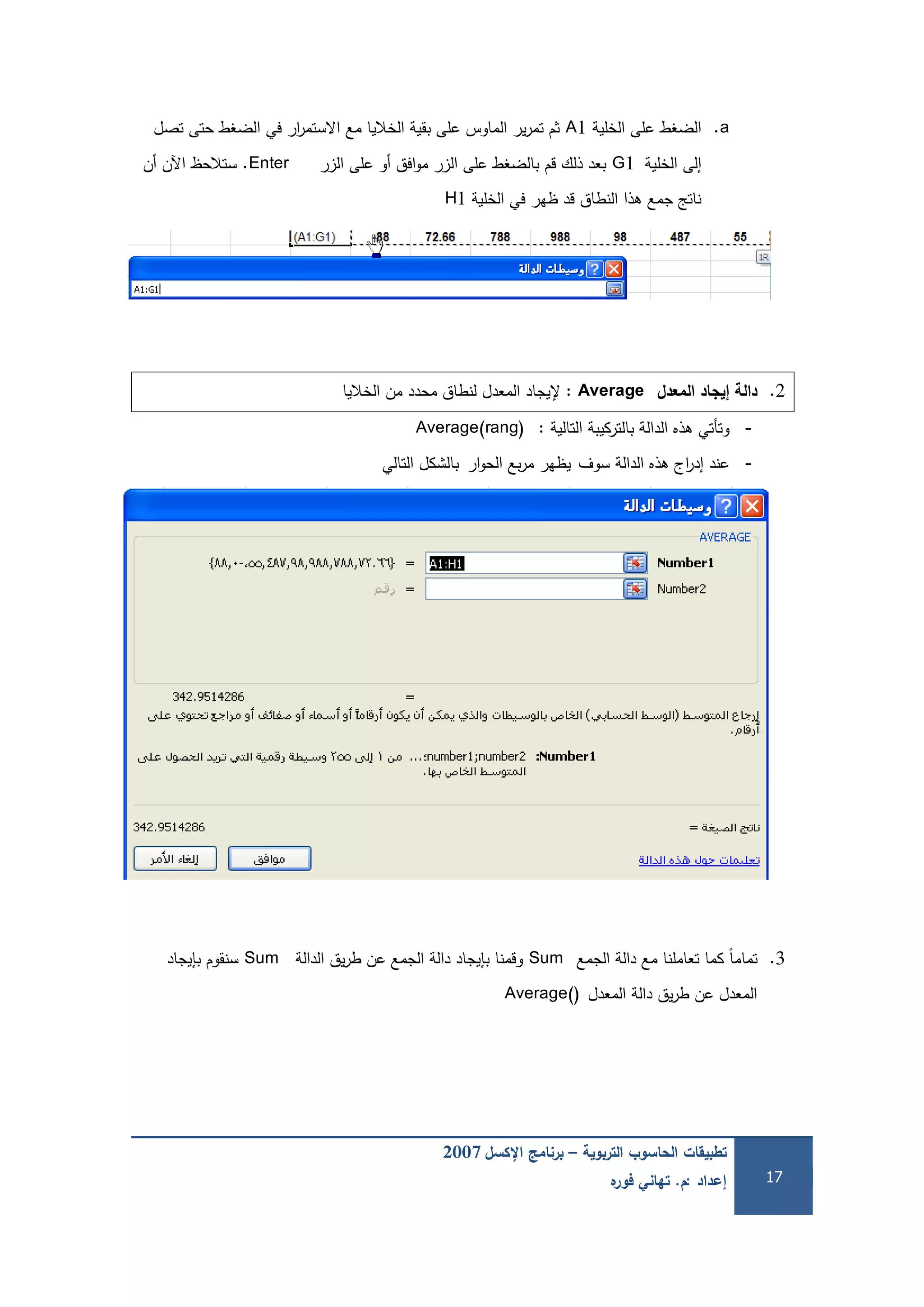 ‫التربوية‬ ‫الحاسوب‬ ‫تطبيقات‬–‫اإلكسل‬ ‫برنامج‬2007
‫إعداد‬:‫م‬.‫ه‬‫فور‬ ‫تهاني‬ 17
a.‫الخمية‬ ‫عمى‬ ‫الضغط‬A1‫تصل‬ ‫حتى‬ ‫الضغط‬ ‫في‬ ‫ار‬‫ر‬‫االستم‬ ‫مع‬ ‫الخاليا‬ ‫بقية‬ ‫عمى‬ ‫الماوس‬ ‫ير‬‫ر‬‫تم‬ ‫ثم‬
‫الخمية‬ ‫إلى‬G1‫الزر‬ ‫عمى‬ ‫أو‬ ‫افق‬‫و‬‫م‬ ‫الزر‬ ‫عمى‬ ‫بالضغط‬ ‫قم‬ ‫ذلك‬ ‫بعد‬Enter.‫أن‬ ‫اآلن‬ ‫ستالحظ‬
‫الخمية‬ ‫في‬ ‫ظير‬ ‫قد‬ ‫النطاق‬ ‫ىذا‬ ‫جمع‬ ‫ناتج‬H1
2.‫المعدل‬ ‫إيجاد‬ ‫دالة‬Average:‫إل‬‫الخاليا‬ ‫من‬ ‫محدد‬ ‫لنطاق‬ ‫المعدل‬ ‫يجاد‬
-‫التالية‬ ‫بالتركيبة‬ ‫الدالة‬ ‫ىذه‬ ‫وتأتي‬:Average(rang)
-‫سوف‬ ‫الدالة‬ ‫ىذه‬ ‫اج‬‫ر‬‫إد‬ ‫عند‬‫ار‬‫و‬‫الح‬ ‫بع‬‫ر‬‫م‬ ‫يظير‬‫التالي‬ ‫بالشكل‬
3.‫الجمع‬ ‫دالة‬ ‫مع‬ ‫تعاممنا‬ ‫كما‬ ً‫ا‬‫تمام‬Sum‫الدالة‬ ‫يق‬‫ر‬‫ط‬ ‫عن‬ ‫الجمع‬ ‫دالة‬ ‫بإيجاد‬ ‫وقمنا‬Sum‫بإيجاد‬ ‫سنقوم‬
‫المعدل‬ ‫دالة‬ ‫يق‬‫ر‬‫ط‬ ‫عن‬ ‫المعدل‬Average()
 
