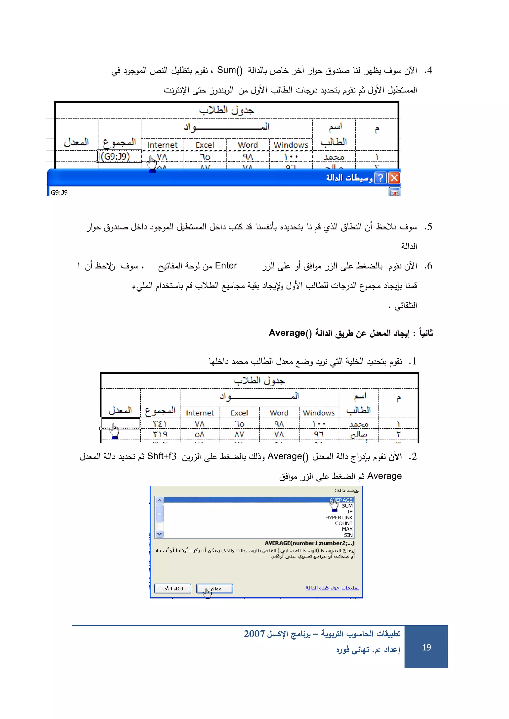 ‫التربوية‬ ‫الحاسوب‬ ‫تطبيقات‬–‫اإلكسل‬ ‫برنامج‬2007
‫إعداد‬:‫م‬.‫ه‬‫فور‬ ‫تهاني‬ 19
4.‫يظير‬ ‫سوف‬ ‫اآلن‬‫لنا‬‫بالدالة‬ ‫خاص‬ ‫آخر‬ ‫ار‬‫و‬‫ح‬ ‫صندوق‬Sum()‫نقوم‬ ،‫بتظميل‬‫في‬ ‫الموجود‬ ‫النص‬
‫ثم‬ ‫األول‬ ‫المستطيل‬‫نقوم‬‫من‬ ‫األول‬ ‫الطالب‬ ‫درجات‬ ‫بتحديد‬‫ا‬‫نت‬‫ر‬‫اإلنت‬ ‫حتى‬ ‫لويندوز‬
5.‫سوف‬‫نالحظ‬‫قم‬ ‫الذي‬ ‫النطاق‬ ‫أن‬‫نا‬‫بتحديده‬‫بأنفسنا‬‫ار‬‫و‬‫ح‬ ‫صندوق‬ ‫داخل‬ ‫الموجود‬ ‫المستطيل‬ ‫داخل‬ ‫كتب‬ ‫قد‬
‫الدالة‬
6.‫اآلن‬‫نقوم‬‫الزر‬ ‫عمى‬ ‫أو‬ ‫افق‬‫و‬‫م‬ ‫الزر‬ ‫عمى‬ ‫بالضغط‬Enter‫المفاتيح‬ ‫لوحة‬ ‫من‬،‫سوف‬‫ن‬‫أن‬ ‫الحظ‬‫ا‬
‫المميء‬ ‫باستخدام‬ ‫قم‬ ‫الطالب‬ ‫مجاميع‬ ‫بقية‬ ‫إليجاد‬‫و‬ ‫األول‬ ‫لمطالب‬ ‫الدرجات‬ ‫ع‬‫مجمو‬ ‫بإيجاد‬ ‫قمنا‬
‫التمقائي‬.
‫ًال‬‫انيا‬:‫الدالة‬ ‫طريق‬ ‫عن‬ ‫المعدل‬ ‫إيجاد‬Average()
1.‫نقوم‬‫داخميا‬ ‫محمد‬ ‫الطالب‬ ‫معدل‬ ‫وضع‬ ‫يد‬‫ر‬‫ن‬ ‫التي‬ ‫الخمية‬ ‫بتحديد‬
-
2.‫اآلن‬‫نقوم‬‫المعدل‬ ‫دالة‬ ‫اج‬‫ر‬‫بإد‬Average()‫ين‬‫ر‬‫الز‬ ‫عمى‬ ‫بالضغط‬ ‫وذلك‬Shft+f3‫المعدل‬ ‫دالة‬ ‫تحديد‬ ‫ثم‬
Average‫افق‬‫و‬‫م‬ ‫الزر‬ ‫عمى‬ ‫الضغط‬ ‫ثم‬
 
