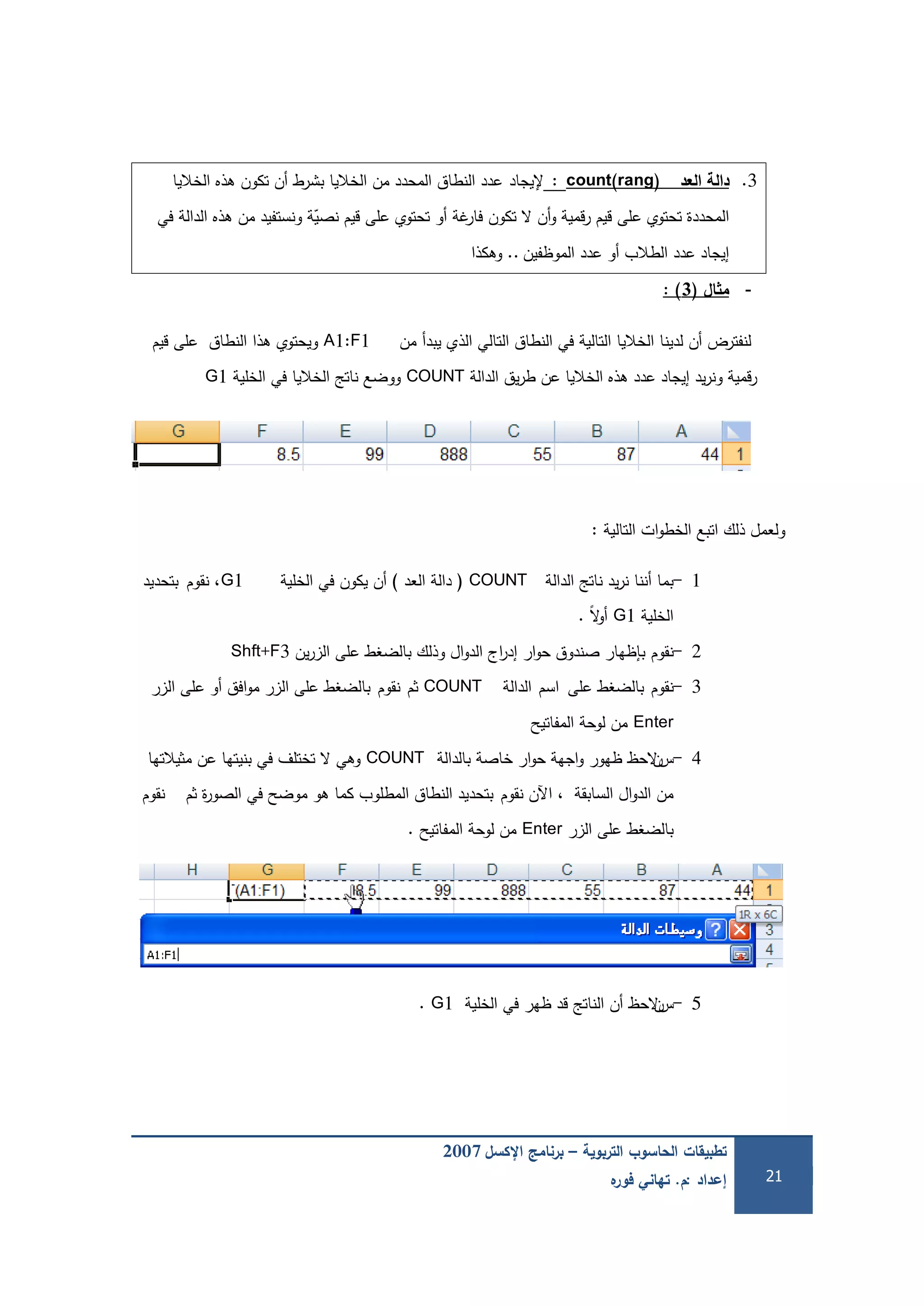 ‫التربوية‬ ‫الحاسوب‬ ‫تطبيقات‬–‫اإلكسل‬ ‫برنامج‬2007
‫إعداد‬:‫م‬.‫ه‬‫فور‬ ‫تهاني‬ 21
3.‫العد‬ ‫دالة‬count(rang):‫إليجاد‬‫الخاليا‬ ‫ىذه‬ ‫تكون‬ ‫أن‬ ‫بشرط‬ ‫الخاليا‬ ‫من‬ ‫المحدد‬ ‫النطاق‬ ‫عدد‬
‫في‬ ‫الدالة‬ ‫ىذه‬ ‫من‬ ‫ونستفيد‬ ‫ة‬ّ‫نصي‬ ‫قيم‬ ‫عمى‬ ‫تحتوي‬ ‫أو‬ ‫غة‬‫فار‬ ‫تكون‬ ‫ال‬ ‫أن‬‫و‬ ‫قمية‬‫ر‬ ‫قيم‬ ‫عمى‬ ‫تحتوي‬ ‫المحددة‬
‫الموظفين‬ ‫عدد‬ ‫أو‬ ‫الطالب‬ ‫عدد‬ ‫إيجاد‬..‫وىكذا‬
-‫ال‬ ‫م‬(3):
‫من‬ ‫يبدأ‬ ‫الذي‬ ‫التالي‬ ‫النطاق‬ ‫في‬ ‫التالية‬ ‫الخاليا‬ ‫لدينا‬ ‫أن‬ ‫لنفترض‬A1:F1‫قيم‬ ‫عمى‬ ‫النطاق‬ ‫ىذا‬ ‫ويحتوي‬
‫الدالة‬ ‫يق‬‫ر‬‫ط‬ ‫عن‬ ‫الخاليا‬ ‫ىذه‬ ‫عدد‬ ‫إيجاد‬ ‫يد‬‫ر‬‫ون‬ ‫قمية‬‫ر‬COUNT‫الخمية‬ ‫في‬ ‫الخاليا‬ ‫ناتج‬ ‫ووضع‬G1
‫التالية‬ ‫ات‬‫و‬‫الخط‬ ‫اتبع‬ ‫ذلك‬ ‫ولعمل‬:
1-‫الدالة‬ ‫ناتج‬ ‫يد‬‫ر‬‫ن‬ ‫أننا‬ ‫بما‬COUNT(‫العد‬ ‫دالة‬)‫الخمية‬ ‫في‬ ‫يكون‬ ‫أن‬G1‫نقوم‬ ،‫بتحديد‬
‫الخمية‬G1ً‫ال‬‫و‬‫أ‬.
2-‫نقوم‬‫ين‬‫ر‬‫الز‬ ‫عمى‬ ‫بالضغط‬ ‫وذلك‬ ‫ال‬‫و‬‫الد‬ ‫اج‬‫ر‬‫إد‬ ‫ار‬‫و‬‫ح‬ ‫صندوق‬ ‫بإظيار‬Shft+F3
3-‫نقوم‬‫عمى‬ ‫بالضغط‬‫اسم‬‫الدالة‬COUNT‫ثم‬‫نقوم‬‫الزر‬ ‫عمى‬ ‫أو‬ ‫افق‬‫و‬‫م‬ ‫الزر‬ ‫عمى‬ ‫بالضغط‬
Enter‫المفاتيح‬ ‫لوحة‬ ‫من‬
4-‫س‬‫ن‬‫بالدالة‬ ‫خاصة‬ ‫ار‬‫و‬‫ح‬ ‫اجية‬‫و‬ ‫ظيور‬ ‫الحظ‬COUNT‫مثيالتيا‬ ‫عن‬ ‫بنيتيا‬ ‫في‬ ‫تختمف‬ ‫ال‬ ‫وىي‬
‫السابقة‬ ‫ال‬‫و‬‫الد‬ ‫من‬،‫نقوم‬ ‫اآلن‬‫ثم‬ ‫ة‬‫ر‬‫الصو‬ ‫في‬ ‫موضح‬ ‫ىو‬ ‫كما‬ ‫المطموب‬ ‫النطاق‬ ‫بتحديد‬‫نقوم‬
‫الزر‬ ‫عمى‬ ‫بالضغط‬Enter‫المفاتيح‬ ‫لوحة‬ ‫من‬.
5-‫س‬‫ن‬‫الخمية‬ ‫في‬ ‫ظير‬ ‫قد‬ ‫الناتج‬ ‫أن‬ ‫الحظ‬G1.
 