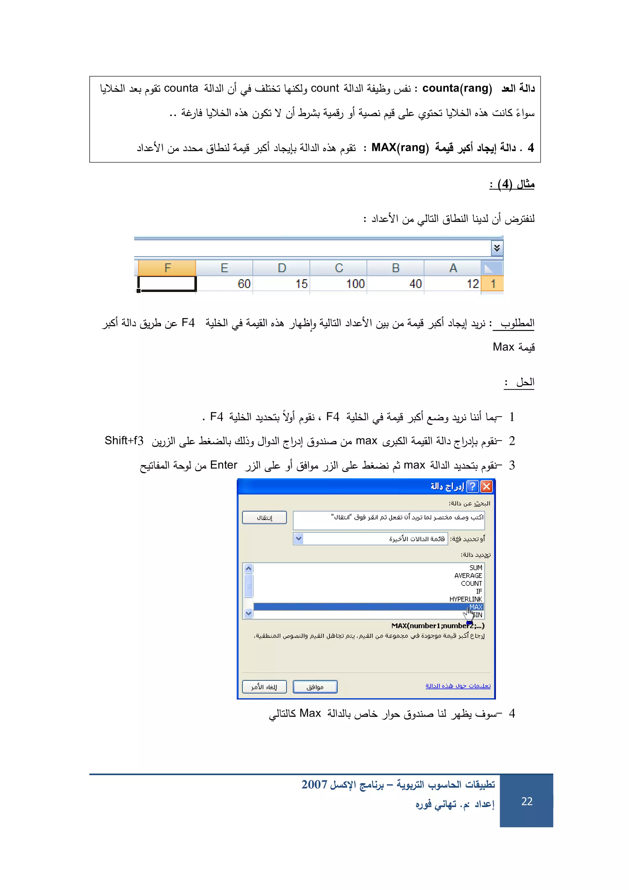 ‫التربوية‬ ‫الحاسوب‬ ‫تطبيقات‬–‫اإلكسل‬ ‫برنامج‬2007
‫إعداد‬:‫م‬.‫ه‬‫فور‬ ‫تهاني‬ 22
‫العد‬ ‫دالة‬counta(rang):‫الدالة‬ ‫وظيفة‬ ‫نفس‬count‫الدالة‬ ‫أن‬ ‫في‬ ‫تختمف‬ ‫ولكنيا‬counta‫الخاليا‬ ‫بعد‬ ‫تقوم‬
‫غة‬‫فار‬ ‫الخاليا‬ ‫ىذه‬ ‫تكون‬ ‫ال‬ ‫أن‬ ‫بشرط‬ ‫قمية‬‫ر‬ ‫أو‬ ‫نصية‬ ‫قيم‬ ‫عمى‬ ‫تحتوي‬ ‫الخاليا‬ ‫ىذه‬ ‫كانت‬ ً‫اء‬‫و‬‫س‬..
4.‫قيمة‬ ‫كبر‬ ‫إيجاد‬ ‫دالة‬MAX(rang):‫األعداد‬ ‫من‬ ‫محدد‬ ‫لنطاق‬ ‫قيمة‬ ‫أكبر‬ ‫بإيجاد‬ ‫الدالة‬ ‫ىذه‬ ‫تقوم‬
‫ال‬ ‫م‬(4):
‫األعداد‬ ‫من‬ ‫التالي‬ ‫النطاق‬ ‫لدينا‬ ‫أن‬ ‫لنفترض‬:
‫المطموب‬:‫الخمية‬ ‫في‬ ‫القيمة‬ ‫ىذه‬ ‫ظيار‬‫ا‬‫و‬ ‫التالية‬ ‫األعداد‬ ‫بين‬ ‫من‬ ‫قيمة‬ ‫أكبر‬ ‫إيجاد‬ ‫يد‬‫ر‬‫ن‬F4‫أكبر‬ ‫دالة‬ ‫يق‬‫ر‬‫ط‬ ‫عن‬
‫قيمة‬Max
‫الحل‬:
1-‫الخمية‬ ‫في‬ ‫قيمة‬ ‫أكبر‬ ‫وضع‬ ‫يد‬‫ر‬‫ن‬ ‫أننا‬ ‫بما‬F4‫نقوم‬ ،‫الخمية‬ ‫بتحديد‬ ً‫ال‬‫و‬‫أ‬F4.
2-‫نقوم‬‫ى‬‫الكبر‬ ‫القيمة‬ ‫دالة‬ ‫اج‬‫ر‬‫بإد‬max‫ين‬‫ر‬‫الز‬ ‫عمى‬ ‫بالضغط‬ ‫وذلك‬ ‫ال‬‫و‬‫الد‬ ‫اج‬‫ر‬‫إد‬ ‫صندوق‬ ‫من‬Shift+f3
3-‫نقوم‬‫الدالة‬ ‫بتحديد‬max‫ثم‬‫نضغط‬‫الزر‬ ‫عمى‬ ‫أو‬ ‫افق‬‫و‬‫م‬ ‫الزر‬ ‫عمى‬Enter‫المفاتيح‬ ‫لوحة‬ ‫من‬
4-‫يظير‬ ‫سوف‬‫لنا‬‫بالدالة‬ ‫خاص‬ ‫ار‬‫و‬‫ح‬ ‫صندوق‬Max‫كالتالي‬
 