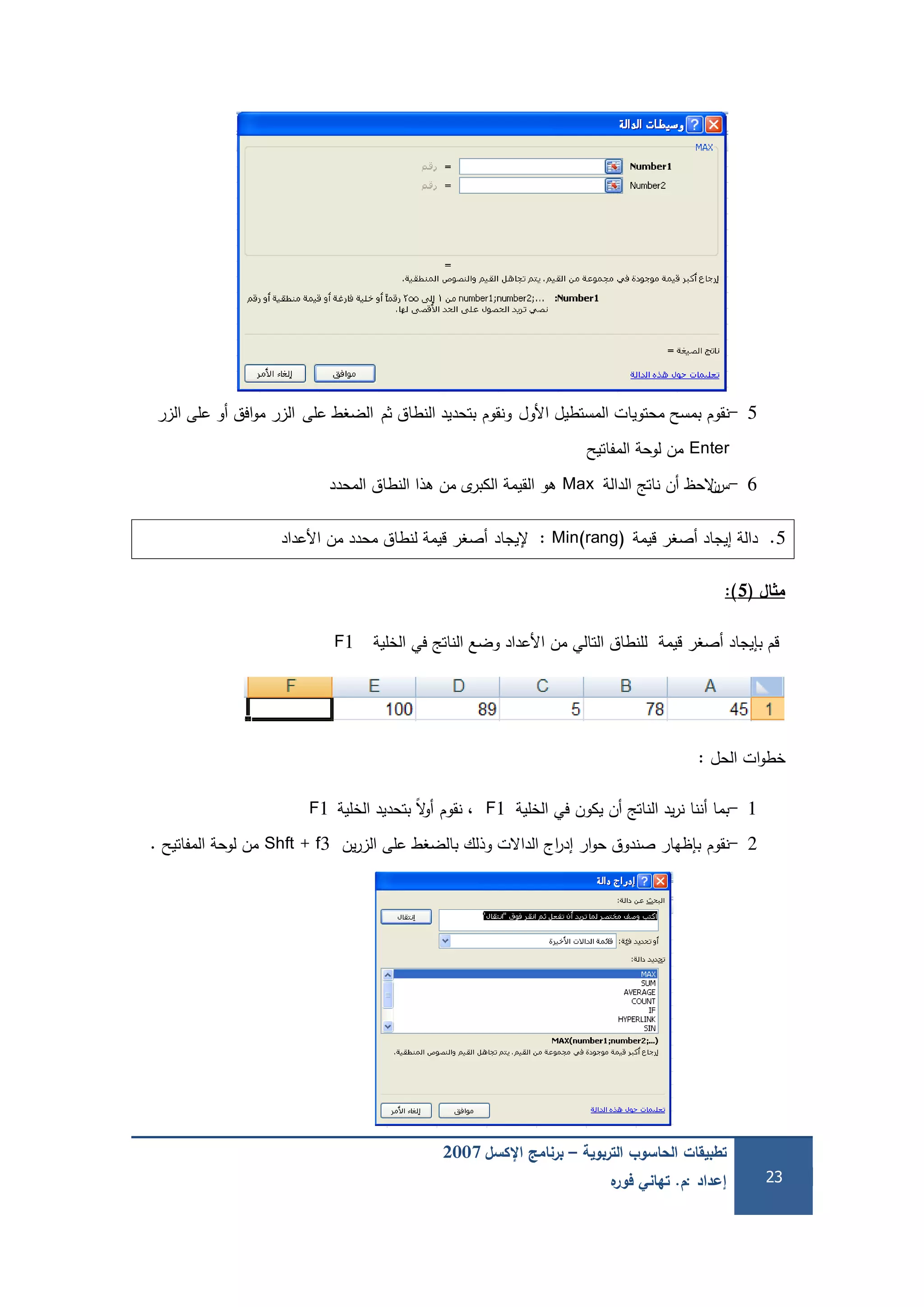 ‫التربوية‬ ‫الحاسوب‬ ‫تطبيقات‬–‫اإلكسل‬ ‫برنامج‬2007
‫إعداد‬:‫م‬.‫ه‬‫فور‬ ‫تهاني‬ 23
5-‫نقوم‬‫األول‬ ‫المستطيل‬ ‫محتويات‬ ‫بمسح‬‫ونقوم‬‫ثم‬ ‫النطاق‬ ‫بتحديد‬‫عمى‬ ‫الضغط‬‫الزر‬ ‫عمى‬ ‫أو‬ ‫افق‬‫و‬‫م‬ ‫الزر‬
Enter‫المفاتيح‬ ‫لوحة‬ ‫من‬
6-‫س‬‫ن‬‫الدالة‬ ‫ناتج‬ ‫أن‬ ‫الحظ‬Max‫المحدد‬ ‫النطاق‬ ‫ىذا‬ ‫من‬ ‫ى‬‫الكبر‬ ‫القيمة‬ ‫ىو‬
5.‫قيمة‬ ‫أصغر‬ ‫إيجاد‬ ‫دالة‬Min(rang):‫إليجاد‬‫األعداد‬ ‫من‬ ‫محدد‬ ‫لنطاق‬ ‫قيمة‬ ‫أصغر‬
‫ال‬ ‫م‬(5):
‫الخمية‬ ‫في‬ ‫الناتج‬ ‫وضع‬ ‫األعداد‬ ‫من‬ ‫التالي‬ ‫لمنطاق‬ ‫قيمة‬ ‫أصغر‬ ‫بإيجاد‬ ‫قم‬F1
‫الحل‬ ‫ات‬‫و‬‫خط‬:
1-‫الخمية‬ ‫في‬ ‫يكون‬ ‫أن‬ ‫الناتج‬ ‫يد‬‫ر‬‫ن‬ ‫أننا‬ ‫بما‬F1‫نقوم‬ ،‫الخمية‬ ‫بتحديد‬ ً‫ال‬‫و‬‫أ‬F1
2-‫نقوم‬‫ين‬‫ر‬‫الز‬ ‫عمى‬ ‫بالضغط‬ ‫وذلك‬ ‫الداالت‬ ‫اج‬‫ر‬‫إد‬ ‫ار‬‫و‬‫ح‬ ‫صندوق‬ ‫بإظيار‬Shft + f3‫المفاتيح‬ ‫لوحة‬ ‫من‬.
 