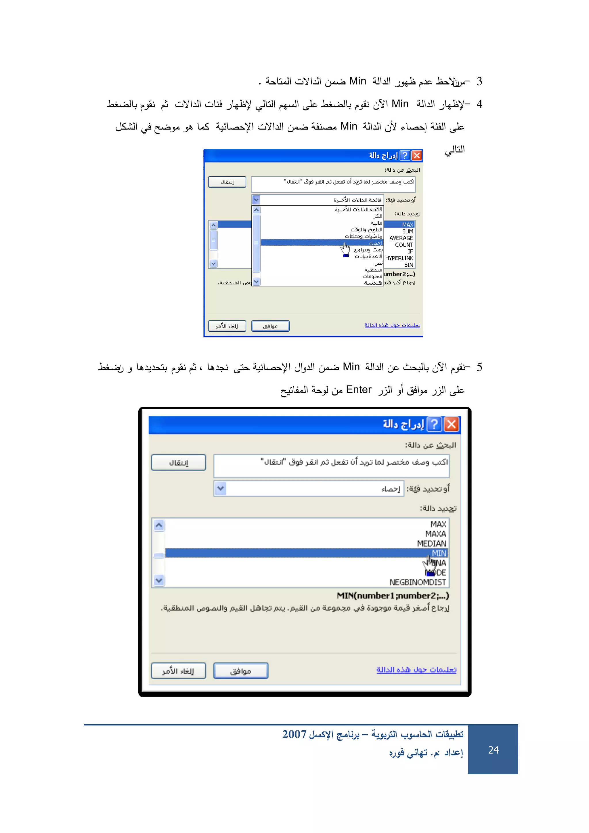 ‫التربوية‬ ‫الحاسوب‬ ‫تطبيقات‬–‫اإلكسل‬ ‫برنامج‬2007
‫إعداد‬:‫م‬.‫ه‬‫فور‬ ‫تهاني‬ 24
3-‫س‬‫ن‬‫الدالة‬ ‫ظيور‬ ‫عدم‬ ‫الحظ‬Min‫المتاحة‬ ‫الداالت‬ ‫ضمن‬.
4-‫الدالة‬ ‫إلظيار‬Min‫اآلن‬‫نقوم‬‫ثم‬ ‫الداالت‬ ‫فئات‬ ‫إلظيار‬ ‫التالي‬ ‫السيم‬ ‫عمى‬ ‫بالضغط‬‫نقوم‬‫بالضغط‬
‫الدالة‬ ‫ألن‬ ‫إحصاء‬ ‫الفئة‬ ‫عمى‬Min‫الشكل‬ ‫في‬ ‫موضح‬ ‫ىو‬ ‫كما‬ ‫اإلحصائية‬ ‫الداالت‬ ‫ضمن‬ ‫مصنفة‬
‫التالي‬
5-‫نقوم‬‫الدالة‬ ‫عن‬ ‫بالبحث‬ ‫اآلن‬Min‫حتى‬ ‫اإلحصائية‬ ‫ال‬‫و‬‫الد‬ ‫ضمن‬‫نقوم‬ ‫ثم‬ ، ‫نجدىا‬‫بتحديدىا‬‫ن‬ ‫و‬‫ضغط‬
‫الزر‬ ‫أو‬ ‫افق‬‫و‬‫م‬ ‫الزر‬ ‫عمى‬Enter‫المفاتيح‬ ‫لوحة‬ ‫من‬
 