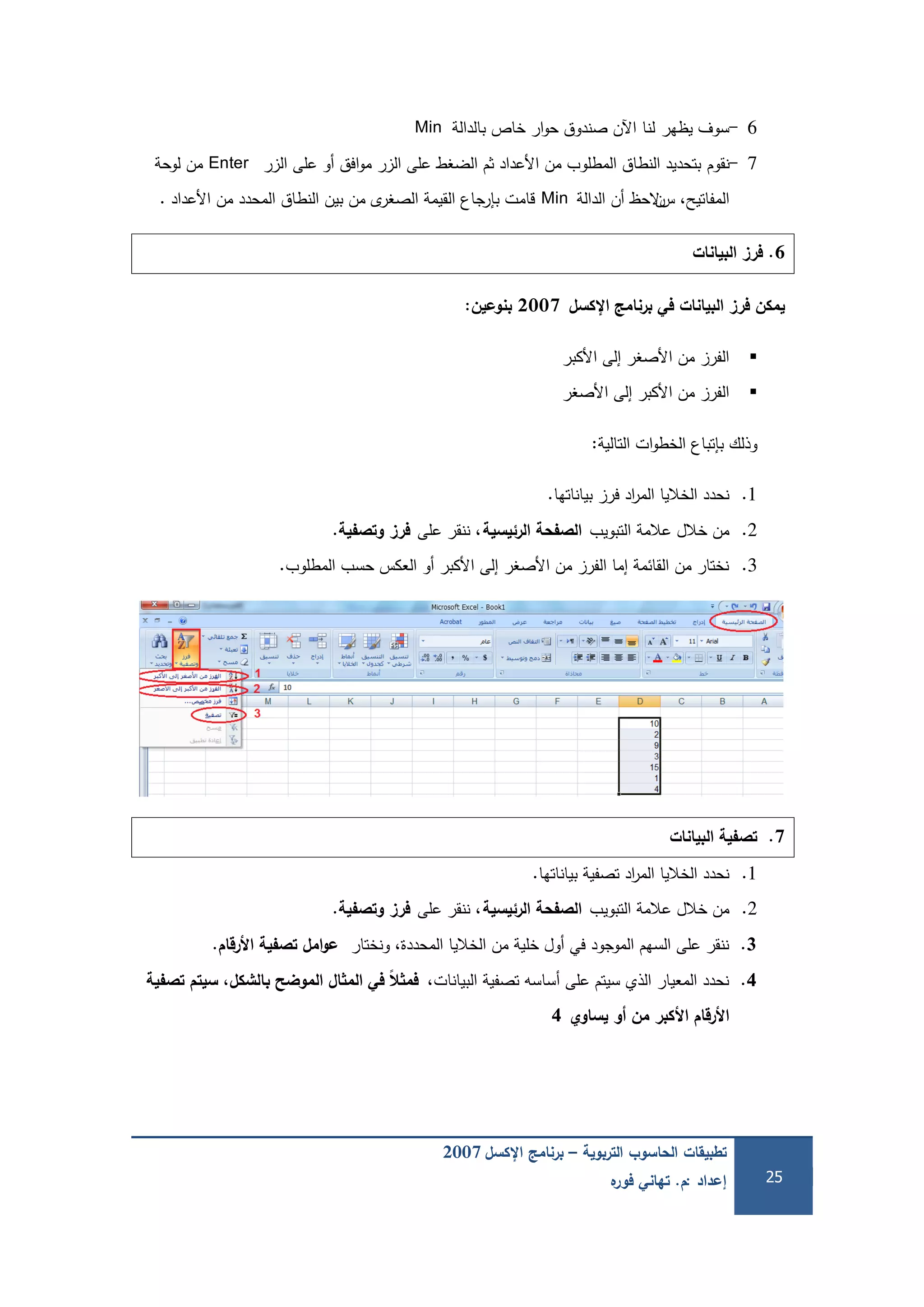 ‫التربوية‬ ‫الحاسوب‬ ‫تطبيقات‬–‫اإلكسل‬ ‫برنامج‬2007
‫إعداد‬:‫م‬.‫ه‬‫فور‬ ‫تهاني‬ 25
6-‫يظير‬ ‫سوف‬‫لنا‬‫بالدالة‬ ‫خاص‬ ‫ار‬‫و‬‫ح‬ ‫صندوق‬ ‫اآلن‬Min
7-‫نقوم‬‫الزر‬ ‫عمى‬ ‫أو‬ ‫افق‬‫و‬‫م‬ ‫الزر‬ ‫عمى‬ ‫الضغط‬ ‫ثم‬ ‫األعداد‬ ‫من‬ ‫المطموب‬ ‫النطاق‬ ‫بتحديد‬Enter‫لوحة‬ ‫من‬
‫المفاتيح‬،‫س‬‫ن‬‫الدالة‬ ‫أن‬ ‫الحظ‬Min‫األعداد‬ ‫من‬ ‫المحدد‬ ‫النطاق‬ ‫بين‬ ‫من‬ ‫ى‬‫الصغر‬ ‫القيمة‬ ‫بإرجاع‬ ‫قامت‬.
6.‫البيانات‬ ‫فرز‬
‫اإلكسل‬ ‫برنامج‬ ‫في‬ ‫البيانات‬ ‫فرز‬ ‫يمكن‬2007‫بنوعين‬:
‫األكبر‬ ‫إلى‬ ‫األصغر‬ ‫من‬ ‫الفرز‬
‫األصغر‬ ‫إلى‬ ‫األكبر‬ ‫من‬ ‫الفرز‬
‫التالية‬ ‫ات‬‫و‬‫الخط‬ ‫بإتباع‬ ‫وذلك‬:
1.‫بياناتيا‬ ‫فرز‬ ‫اد‬‫ر‬‫الم‬ ‫الخاليا‬ ‫نحدد‬.
2.‫التبويب‬ ‫عالمة‬ ‫خالل‬ ‫من‬‫الرئيسية‬ ‫الصفحة‬‫عمى‬ ‫ننقر‬ ،‫وتصفية‬ ‫فرز‬.
3.‫المطموب‬ ‫حسب‬ ‫العكس‬ ‫أو‬ ‫األكبر‬ ‫إلى‬ ‫األصغر‬ ‫من‬ ‫الفرز‬ ‫إما‬ ‫القائمة‬ ‫من‬ ‫نختار‬.
7.‫البيانات‬ ‫تصفية‬
1.‫بياناتيا‬ ‫تصفية‬ ‫اد‬‫ر‬‫الم‬ ‫الخاليا‬ ‫نحدد‬.
2.‫التبويب‬ ‫عالمة‬ ‫خالل‬ ‫من‬‫الرئيسية‬ ‫الصفحة‬‫عمى‬ ‫ننقر‬ ،‫وتصفية‬ ‫فرز‬.
3.‫ونختار‬ ،‫المحددة‬ ‫الخاليا‬ ‫من‬ ‫خمية‬ ‫أول‬ ‫في‬ ‫الموجود‬ ‫السيم‬ ‫عمى‬ ‫ننقر‬‫األرقام‬ ‫تصفية‬ ‫امل‬‫و‬‫ع‬.
4.،‫البيانات‬ ‫تصفية‬ ‫أساسو‬ ‫عمى‬ ‫سيتم‬ ‫الذي‬ ‫المعيار‬ ‫نحدد‬‫تصفية‬ ‫سيتم‬ ،‫بالشكل‬ ‫الموضح‬ ‫ال‬ ‫الم‬ ‫في‬ ‫ًال‬‫ال‬ ‫فم‬
‫يساوي‬ ‫و‬ ‫من‬ ‫األكبر‬ ‫األرقام‬4
 
