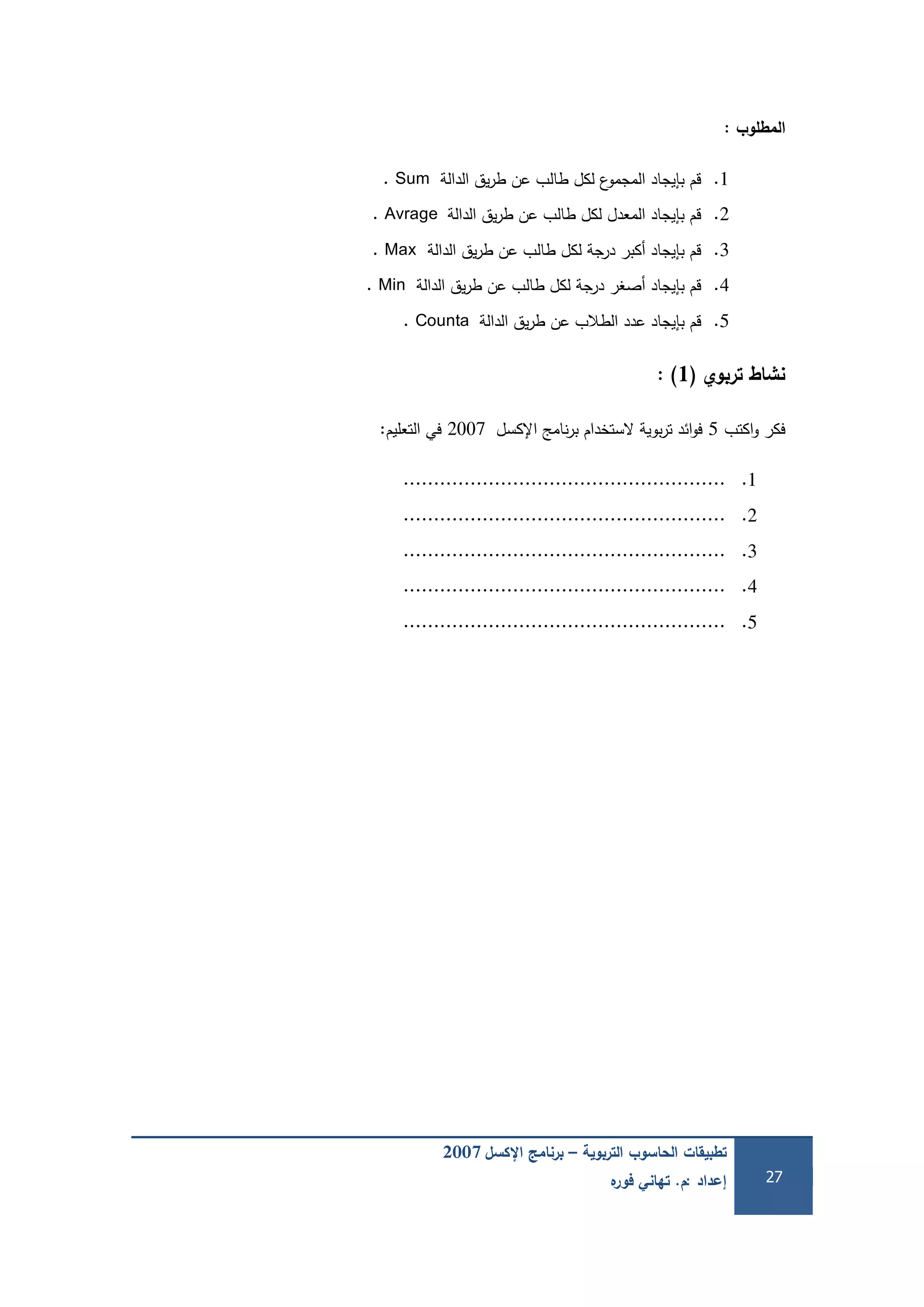 ‫التربوية‬ ‫الحاسوب‬ ‫تطبيقات‬–‫اإلكسل‬ ‫برنامج‬2007
‫إعداد‬:‫م‬.‫ه‬‫فور‬ ‫تهاني‬ 27
‫المطموب‬:
1.‫الدالة‬ ‫يق‬‫ر‬‫ط‬ ‫عن‬ ‫طالب‬ ‫لكل‬ ‫ع‬‫المجمو‬ ‫بإيجاد‬ ‫قم‬Sum.
2.‫الدالة‬ ‫يق‬‫ر‬‫ط‬ ‫عن‬ ‫طالب‬ ‫لكل‬ ‫المعدل‬ ‫بإيجاد‬ ‫قم‬Avrage.
3.‫الدالة‬ ‫يق‬‫ر‬‫ط‬ ‫عن‬ ‫طالب‬ ‫لكل‬ ‫درجة‬ ‫أكبر‬ ‫بإيجاد‬ ‫قم‬Max.
4.‫الدالة‬ ‫يق‬‫ر‬‫ط‬ ‫عن‬ ‫طالب‬ ‫لكل‬ ‫درجة‬ ‫أصغر‬ ‫بإيجاد‬ ‫قم‬Min.
5.‫الدالة‬ ‫يق‬‫ر‬‫ط‬ ‫عن‬ ‫الطالب‬ ‫عدد‬ ‫بإيجاد‬ ‫قم‬Counta.
‫تربوي‬ ‫نشاط‬(1):
‫اكتب‬‫و‬ ‫فكر‬5‫اإلكسل‬ ‫نامج‬‫ر‬‫ب‬ ‫الستخدام‬ ‫بوية‬‫ر‬‫ت‬ ‫ائد‬‫و‬‫ف‬2007‫التعميم‬ ‫في‬:
1......................................................
2......................................................
3......................................................
4......................................................
5......................................................
 
