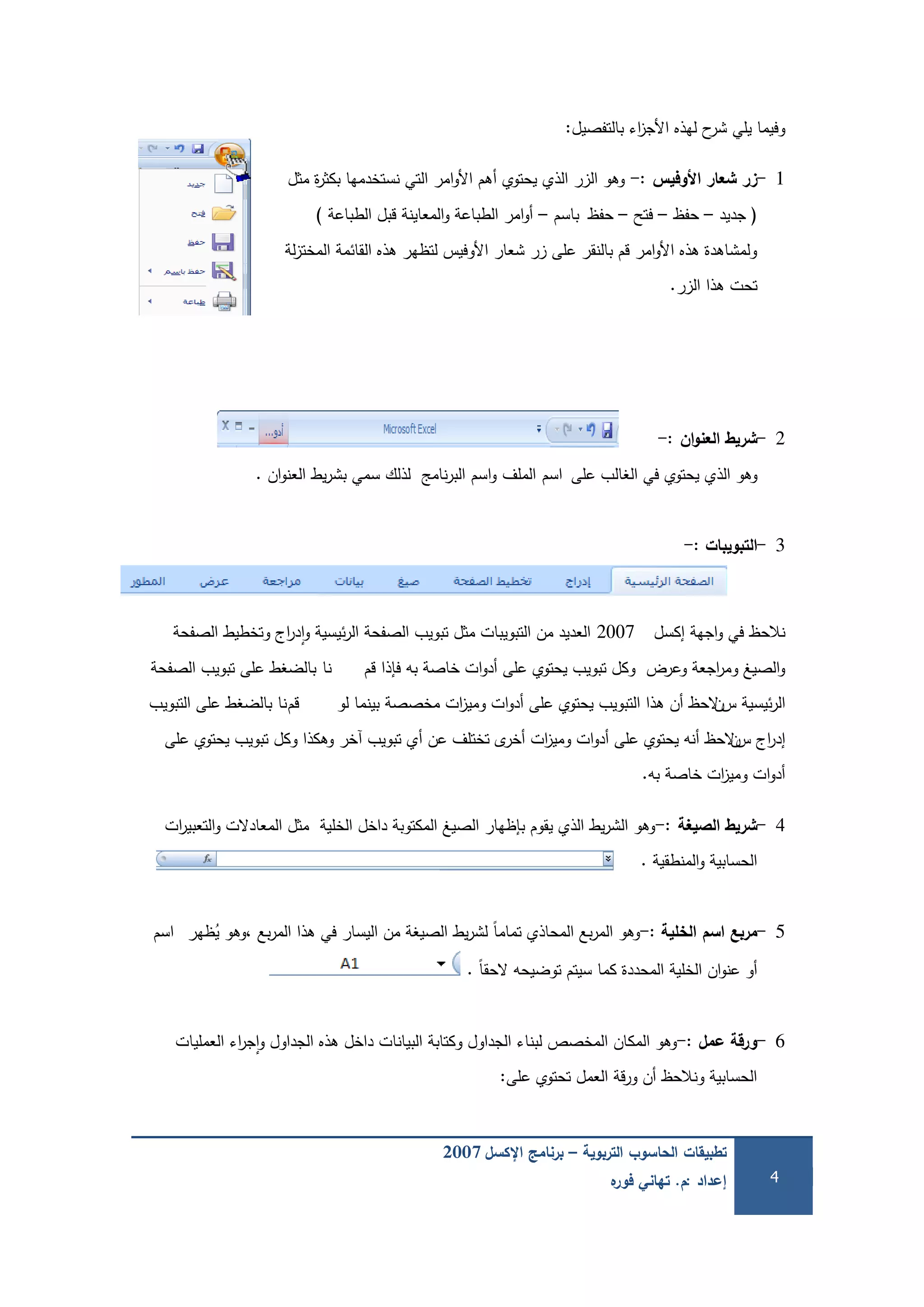 ‫التربوية‬ ‫الحاسوب‬ ‫تطبيقات‬–‫اإلكسل‬ ‫برنامج‬2007
‫إعداد‬:‫م‬.‫ه‬‫فور‬ ‫تهاني‬ 4
‫بالتفصيل‬ ‫اء‬‫ز‬‫األج‬ ‫ليذه‬ ‫ح‬‫شر‬ ‫يمي‬ ‫وفيما‬:
1-‫األوفيس‬ ‫شعار‬ ‫زر‬-:‫مثل‬ ‫ة‬‫ر‬‫بكث‬ ‫نستخدميا‬ ‫التي‬ ‫امر‬‫و‬‫األ‬ ‫أىم‬ ‫يحتوي‬ ‫الذي‬ ‫الزر‬ ‫وىو‬
(‫جديد‬–‫حفظ‬–‫فتح‬–‫حفظ‬‫باسم‬–‫الطباعة‬ ‫قبل‬ ‫المعاينة‬‫و‬ ‫الطباعة‬ ‫امر‬‫و‬‫أ‬)
‫لة‬‫ز‬‫المخت‬ ‫القائمة‬ ‫ىذه‬ ‫لتظير‬ ‫األوفيس‬ ‫شعار‬ ‫زر‬ ‫عمى‬ ‫بالنقر‬ ‫قم‬ ‫امر‬‫و‬‫األ‬ ‫ىذه‬ ‫ولمشاىدة‬
‫الزر‬ ‫ىذا‬ ‫تحت‬.
2-‫ان‬‫و‬‫العن‬ ‫شريط‬-:
‫عمى‬ ‫الغالب‬ ‫في‬ ‫يحتوي‬ ‫الذي‬ ‫وىو‬‫اسم‬‫الممف‬‫اسم‬‫و‬‫ان‬‫و‬‫العن‬ ‫يط‬‫ر‬‫بش‬ ‫سمي‬ ‫لذلك‬ ‫نامج‬‫ر‬‫الب‬.
3-‫التبويبات‬-:
‫إكسل‬ ‫اجية‬‫و‬ ‫في‬ ‫نالحظ‬2007‫الصفحة‬ ‫وتخطيط‬ ‫اج‬‫ر‬‫د‬‫ا‬‫و‬ ‫ئيسية‬‫ر‬‫ال‬ ‫الصفحة‬ ‫تبويب‬ ‫مثل‬ ‫التبويبات‬ ‫من‬ ‫العديد‬
‫قم‬ ‫فإذا‬ ‫بو‬ ‫خاصة‬ ‫ات‬‫و‬‫أد‬ ‫عمى‬ ‫يحتوي‬ ‫تبويب‬ ‫وكل‬ ‫وعرض‬ ‫اجعة‬‫ر‬‫وم‬ ‫الصيغ‬‫و‬‫نا‬‫الصفحة‬ ‫تبويب‬ ‫عمى‬ ‫بالضغط‬
‫س‬ ‫ئيسية‬‫ر‬‫ال‬‫ن‬‫لو‬ ‫بينما‬ ‫مخصصة‬ ‫ات‬‫ز‬‫ومي‬ ‫ات‬‫و‬‫أد‬ ‫عمى‬ ‫يحتوي‬ ‫التبويب‬ ‫ىذا‬ ‫أن‬ ‫الحظ‬‫قم‬‫نا‬‫التبويب‬ ‫عمى‬ ‫بالضغط‬
‫س‬ ‫اج‬‫ر‬‫إد‬‫ن‬‫عمى‬ ‫يحتوي‬ ‫تبويب‬ ‫وكل‬ ‫وىكذا‬ ‫آخر‬ ‫تبويب‬ ‫أي‬ ‫عن‬ ‫تختمف‬ ‫ى‬‫أخر‬ ‫ات‬‫ز‬‫ومي‬ ‫ات‬‫و‬‫أد‬ ‫عمى‬ ‫يحتوي‬ ‫أنو‬ ‫الحظ‬
‫بو‬ ‫خاصة‬ ‫ات‬‫ز‬‫ومي‬ ‫ات‬‫و‬‫أد‬.
4-‫الصيغة‬ ‫شريط‬-:‫ات‬‫ر‬‫التعبي‬‫و‬ ‫المعادالت‬ ‫مثل‬ ‫الخمية‬ ‫داخل‬ ‫المكتوبة‬ ‫الصيغ‬ ‫بإظيار‬ ‫يقوم‬ ‫الذي‬ ‫يط‬‫ر‬‫الش‬ ‫وىو‬
‫المنطقية‬‫و‬ ‫الحسابية‬.
5-‫مربع‬‫اسم‬‫الخمية‬-:‫ظير‬ُ‫ي‬ ‫،وىو‬ ‫بع‬‫ر‬‫الم‬ ‫ىذا‬ ‫في‬ ‫اليسار‬ ‫من‬ ‫الصيغة‬ ‫يط‬‫ر‬‫لش‬ ً‫ا‬‫تمام‬ ‫المحاذي‬ ‫بع‬‫ر‬‫الم‬ ‫وىو‬‫اسم‬
ً‫ا‬‫الحق‬ ‫توضيحو‬ ‫سيتم‬ ‫كما‬ ‫المحددة‬ ‫الخمية‬ ‫ان‬‫و‬‫عن‬ ‫أو‬.
6-‫عمل‬ ‫ورقة‬-:‫العمميات‬ ‫اء‬‫ر‬‫ج‬‫ا‬‫و‬ ‫الجداول‬ ‫ىذه‬ ‫داخل‬ ‫البيانات‬ ‫وكتابة‬ ‫الجداول‬ ‫لبناء‬ ‫المخصص‬ ‫المكان‬ ‫وىو‬
‫عمى‬ ‫تحتوي‬ ‫العمل‬ ‫قة‬‫ر‬‫و‬ ‫أن‬ ‫ونالحظ‬ ‫الحسابية‬:
 