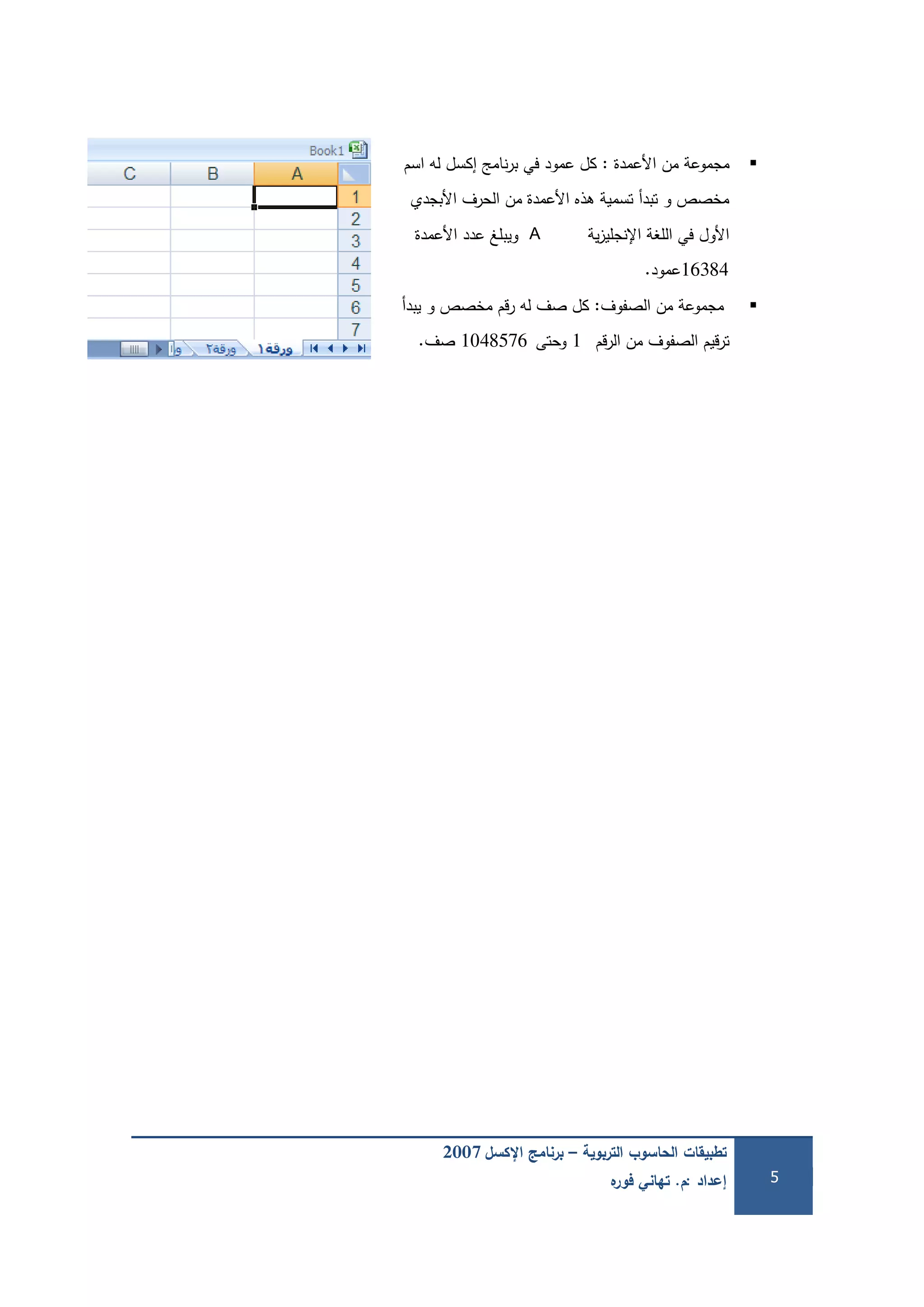 ‫التربوية‬ ‫الحاسوب‬ ‫تطبيقات‬–‫اإلكسل‬ ‫برنامج‬2007
‫إعداد‬:‫م‬.‫ه‬‫فور‬ ‫تهاني‬ 5
‫األعمدة‬ ‫من‬ ‫مجموعة‬:‫اسم‬ ‫لو‬ ‫إكسل‬ ‫نامج‬‫ر‬‫ب‬ ‫في‬ ‫عمود‬ ‫كل‬
‫األبجدي‬ ‫الحرف‬ ‫من‬ ‫األعمدة‬ ‫ىذه‬ ‫تسمية‬ ‫تبدأ‬ ‫و‬ ‫مخصص‬
‫ية‬‫ز‬‫اإلنجمي‬ ‫المغة‬ ‫في‬ ‫األول‬A‫األعمدة‬ ‫عدد‬ ‫ويبمغ‬
16384‫عمود‬.
‫الصفوف‬ ‫من‬ ‫مجموعة‬:‫يبدأ‬ ‫و‬ ‫مخصص‬ ‫قم‬‫ر‬ ‫لو‬ ‫صف‬ ‫كل‬
‫قم‬‫ر‬‫ال‬ ‫من‬ ‫الصفوف‬ ‫قيم‬‫ر‬‫ت‬1‫وحتى‬1048576‫صف‬.
 