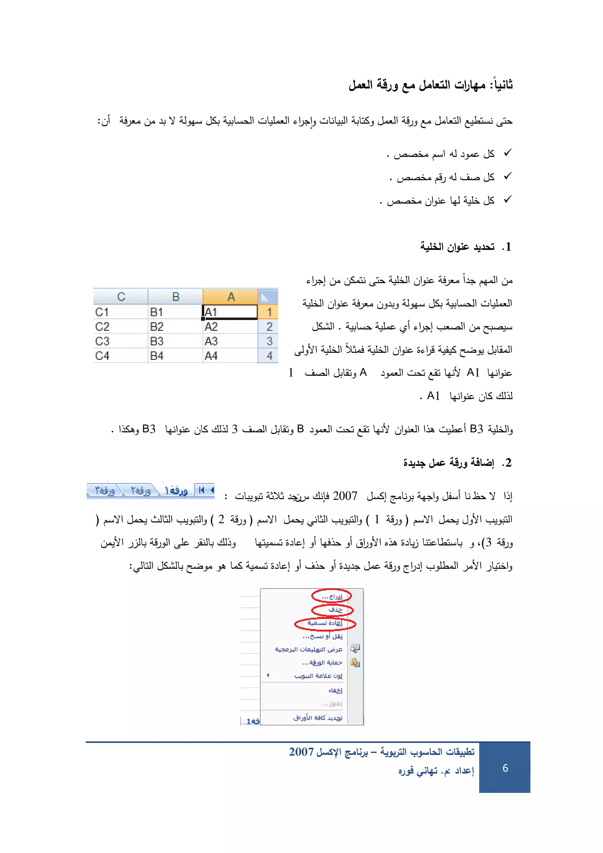 ‫التربوية‬ ‫الحاسوب‬ ‫تطبيقات‬–‫اإلكسل‬ ‫برنامج‬2007
‫إعداد‬:‫م‬.‫ه‬‫فور‬ ‫تهاني‬ 6
‫ًال‬‫ا‬‫اني‬:‫العمل‬ ‫ورقة‬ ‫مع‬ ‫التعامل‬ ‫ات‬‫ر‬‫مها‬
‫فة‬‫ر‬‫مع‬ ‫من‬ ‫بد‬ ‫ال‬ ‫سيولة‬ ‫بكل‬ ‫الحسابية‬ ‫العمميات‬ ‫اء‬‫ر‬‫ج‬‫ا‬‫و‬ ‫البيانات‬ ‫وكتابة‬ ‫العمل‬ ‫قة‬‫ر‬‫و‬ ‫مع‬ ‫التعامل‬ ‫نستطيع‬ ‫حتى‬‫أن‬:
‫لو‬ ‫عمود‬ ‫كل‬‫اسم‬‫مخصص‬.
‫مخصص‬ ‫قم‬‫ر‬ ‫لو‬ ‫صف‬ ‫كل‬.
‫مخصص‬ ‫ان‬‫و‬‫عن‬ ‫ليا‬ ‫خمية‬ ‫كل‬.
1.‫الخمية‬ ‫ان‬‫و‬‫عن‬ ‫تحديد‬
‫اء‬‫ر‬‫إج‬ ‫من‬ ‫نتمكن‬ ‫حتى‬ ‫الخمية‬ ‫ان‬‫و‬‫عن‬ ‫فة‬‫ر‬‫مع‬ ً‫ا‬‫جد‬ ‫الميم‬ ‫من‬
‫الخمية‬ ‫ان‬‫و‬‫عن‬ ‫فة‬‫ر‬‫مع‬ ‫وبدون‬ ‫سيولة‬ ‫بكل‬ ‫الحسابية‬ ‫العمميات‬
‫حسابية‬ ‫عممية‬ ‫أي‬ ‫اء‬‫ر‬‫إج‬ ‫الصعب‬ ‫من‬ ‫سيصبح‬.‫الشكل‬
‫األولى‬ ‫الخمية‬ ً‫ال‬‫فمث‬ ‫الخمية‬ ‫ان‬‫و‬‫عن‬ ‫اءة‬‫ر‬‫ق‬ ‫كيفية‬ ‫يوضح‬ ‫المقابل‬
‫انيا‬‫و‬‫عن‬A1‫ألنيا‬‫العمود‬ ‫تحت‬ ‫تقع‬A‫الصف‬ ‫وتقابل‬1
‫انيا‬‫و‬‫عن‬ ‫كان‬ ‫لذلك‬A1.
‫الخمية‬‫و‬B3‫ان‬‫و‬‫العن‬ ‫ىذا‬ ‫أعطيت‬‫ألنيا‬‫العمود‬ ‫تحت‬ ‫تقع‬B‫الصف‬ ‫وتقابل‬3‫انيا‬‫و‬‫عن‬ ‫كان‬ ‫لذلك‬B3‫وىكذا‬.
2.‫جديدة‬ ‫عمل‬ ‫ورقة‬ ‫إضافة‬
‫حظ‬ ‫ال‬ ‫إذا‬‫نا‬‫إكسل‬ ‫نامج‬‫ر‬‫ب‬ ‫اجية‬‫و‬ ‫أسفل‬2007‫س‬ ‫فإنك‬‫ن‬‫تبويبات‬ ‫ثالثة‬ ‫جد‬:
‫يحمل‬ ‫األول‬ ‫التبويب‬‫االسم‬(‫قة‬‫ر‬‫و‬1(‫يحمل‬ ‫الثاني‬ ‫التبويب‬‫و‬‫االسم‬(‫قة‬‫ر‬‫و‬2)‫االسم‬ ‫يحمل‬ ‫الثالث‬ ‫التبويب‬‫و‬(
‫قة‬‫ر‬‫و‬3)‫و‬ ،‫باستطاعتنا‬‫تسميتيا‬ ‫إعادة‬ ‫أو‬ ‫حذفيا‬ ‫أو‬ ‫اق‬‫ر‬‫األو‬ ‫ىذه‬ ‫يادة‬‫ز‬‫األيمن‬ ‫بالزر‬ ‫قة‬‫ر‬‫الو‬ ‫عمى‬ ‫بالنقر‬ ‫وذلك‬
‫التالي‬ ‫بالشكل‬ ‫موضح‬ ‫ىو‬ ‫كما‬ ‫تسمية‬ ‫إعادة‬ ‫أو‬ ‫حذف‬ ‫أو‬ ‫جديدة‬ ‫عمل‬ ‫قة‬‫ر‬‫و‬ ‫اج‬‫ر‬‫إد‬ ‫المطموب‬ ‫األمر‬ ‫اختيار‬‫و‬:
 