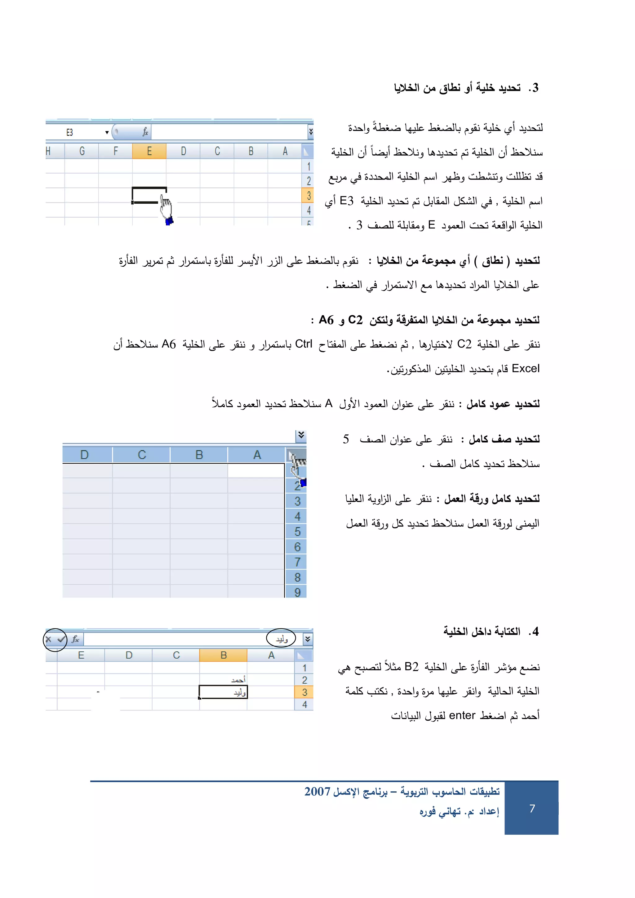 ‫التربوية‬ ‫الحاسوب‬ ‫تطبيقات‬–‫اإلكسل‬ ‫برنامج‬2007
‫إعداد‬:‫م‬.‫ه‬‫فور‬ ‫تهاني‬ 7
3.‫الخاليا‬ ‫من‬ ‫نطاق‬ ‫و‬ ‫خمية‬ ‫تحديد‬
‫احدة‬‫و‬ ً‫ة‬‫ضغط‬ ‫عمييا‬ ‫بالضغط‬ ‫نقوم‬ ‫خمية‬ ‫أي‬ ‫لتحديد‬
‫الخمية‬ ‫أن‬ ً‫ا‬‫أيض‬ ‫ونالحظ‬ ‫تحديدىا‬ ‫تم‬ ‫الخمية‬ ‫أن‬ ‫سنالحظ‬
‫بع‬‫ر‬‫م‬ ‫في‬ ‫المحددة‬ ‫الخمية‬ ‫اسم‬ ‫وظير‬ ‫وتنشطت‬ ‫تظممت‬ ‫قد‬
‫الخمية‬ ‫اسم‬,‫الخمية‬ ‫تحديد‬ ‫تم‬ ‫المقابل‬ ‫الشكل‬ ‫في‬E3‫أي‬
‫العمود‬ ‫تحت‬ ‫اقعة‬‫و‬‫ال‬ ‫الخمية‬E‫لمصف‬ ‫ومقابمة‬3.
‫لتحديد‬(‫نطاق‬)‫الخاليا‬ ‫من‬ ‫مجموعة‬ ‫ي‬:‫ة‬‫ر‬‫الفأ‬ ‫ير‬‫ر‬‫تم‬ ‫ثم‬ ‫ار‬‫ر‬‫باستم‬ ‫ة‬‫ر‬‫لمفأ‬ ‫األيسر‬ ‫الزر‬ ‫عمى‬ ‫بالضغط‬ ‫نقوم‬
‫الضغط‬ ‫في‬ ‫ار‬‫ر‬‫االستم‬ ‫مع‬ ‫تحديدىا‬ ‫اد‬‫ر‬‫الم‬ ‫الخاليا‬ ‫عمى‬.
‫ولتكن‬ ‫المتفرقة‬ ‫الخاليا‬ ‫من‬ ‫مجموعة‬ ‫لتحديد‬C2‫و‬A6:
‫الخمية‬ ‫عمى‬ ‫ننقر‬C2‫ىا‬‫الختيار‬,‫المفتاح‬ ‫عمى‬ ‫نضغط‬ ‫ثم‬Ctrl‫الخمية‬ ‫عمى‬ ‫ننقر‬ ‫و‬ ‫ار‬‫ر‬‫باستم‬A6‫أن‬ ‫سنالحظ‬
Excel‫تين‬‫ر‬‫المذكو‬ ‫الخميتين‬ ‫بتحديد‬ ‫قام‬.
‫كامل‬ ‫عمود‬ ‫لتحديد‬:‫األول‬ ‫العمود‬ ‫ان‬‫و‬‫عن‬ ‫عمى‬ ‫ننقر‬Aً‫ال‬‫كام‬ ‫العمود‬ ‫تحديد‬ ‫سنالحظ‬
‫كامل‬ ‫صف‬ ‫لتحديد‬:‫الصف‬ ‫ان‬‫و‬‫عن‬ ‫عمى‬ ‫ننقر‬5
‫الصف‬ ‫كامل‬ ‫تحديد‬ ‫سنالحظ‬.
‫العمل‬ ‫ورقة‬ ‫كامل‬ ‫لتحديد‬:‫العميا‬ ‫اوية‬‫ز‬‫ال‬ ‫عمى‬ ‫ننقر‬
‫العمل‬ ‫قة‬‫ر‬‫و‬ ‫كل‬ ‫تحديد‬ ‫سنالحظ‬ ‫العمل‬ ‫قة‬‫ر‬‫لو‬ ‫اليمنى‬
4.‫الخمية‬ ‫داخل‬ ‫الكتابة‬
‫الخمية‬ ‫عمى‬ ‫ة‬‫ر‬‫الفأ‬ ‫مؤشر‬ ‫نضع‬B2‫ىي‬ ‫لتصبح‬ ً‫ال‬‫مث‬
‫احدة‬‫و‬ ‫ة‬‫ر‬‫م‬ ‫عمييا‬ ‫انقر‬‫و‬ ‫الحالية‬ ‫الخمية‬,‫كممة‬ ‫نكتب‬
‫اضغط‬ ‫ثم‬ ‫أحمد‬enter‫البيانات‬ ‫لقبول‬
 