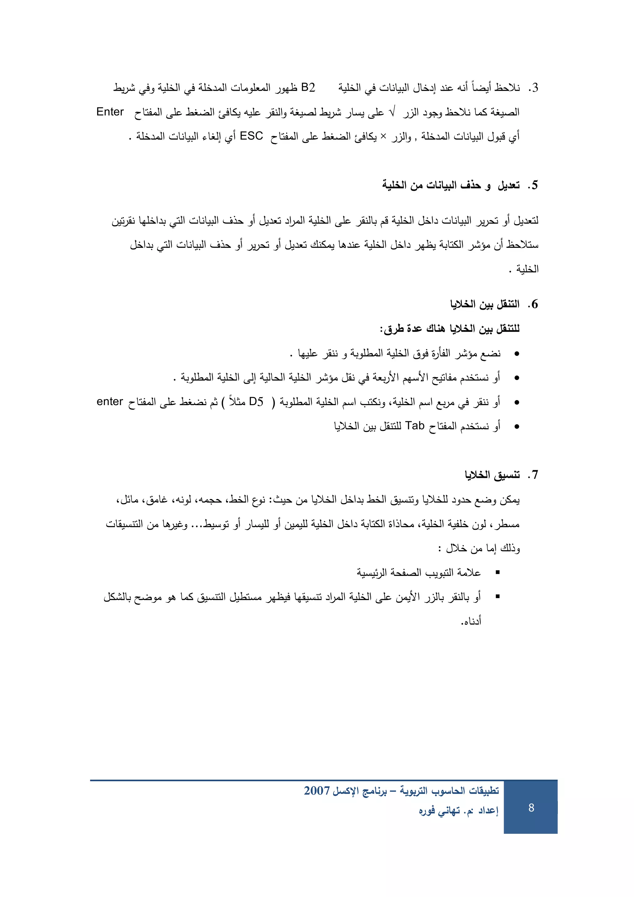 ‫التربوية‬ ‫الحاسوب‬ ‫تطبيقات‬–‫اإلكسل‬ ‫برنامج‬2007
‫إعداد‬:‫م‬.‫ه‬‫فور‬ ‫تهاني‬ 8
3.‫الخمية‬ ‫في‬ ‫البيانات‬ ‫إدخال‬ ‫عند‬ ‫أنو‬ ً‫ا‬‫أيض‬ ‫نالحظ‬B2‫يط‬‫ر‬‫ش‬ ‫وفي‬ ‫الخمية‬ ‫في‬ ‫المدخمة‬ ‫المعمومات‬ ‫ظيور‬
‫الزر‬ ‫وجود‬ ‫نالحظ‬ ‫كما‬ ‫الصيغة‬√‫المفتاح‬ ‫عمى‬ ‫الضغط‬ ‫يكافئ‬ ‫عميو‬ ‫النقر‬‫و‬ ‫لصيغة‬ ‫يط‬‫ر‬‫ش‬ ‫يسار‬ ‫عمى‬Enter
‫المدخمة‬ ‫البيانات‬ ‫قبول‬ ‫أي‬,‫الزر‬‫و‬×‫المفتاح‬ ‫عمى‬ ‫الضغط‬ ‫يكافئ‬ESC‫المدخمة‬ ‫البيانات‬ ‫إلغاء‬ ‫أي‬.
5.‫الخمية‬ ‫من‬ ‫البيانات‬ ‫حذف‬ ‫و‬ ‫تعديل‬
‫تين‬‫ر‬‫نق‬ ‫بداخميا‬ ‫التي‬ ‫البيانات‬ ‫حذف‬ ‫أو‬ ‫تعديل‬ ‫اد‬‫ر‬‫الم‬ ‫الخمية‬ ‫عمى‬ ‫بالنقر‬ ‫قم‬ ‫الخمية‬ ‫داخل‬ ‫البيانات‬ ‫ير‬‫ر‬‫تح‬ ‫أو‬ ‫لتعديل‬
‫بداخل‬ ‫التي‬ ‫البيانات‬ ‫حذف‬ ‫أو‬ ‫ير‬‫ر‬‫تح‬ ‫أو‬ ‫تعديل‬ ‫يمكنك‬ ‫عندىا‬ ‫الخمية‬ ‫داخل‬ ‫يظير‬ ‫الكتابة‬ ‫مؤشر‬ ‫أن‬ ‫ستالحظ‬
‫الخمية‬.
6.‫الخاليا‬ ‫بين‬ ‫التنقل‬
‫طرق‬ ‫عدة‬ ‫هناك‬ ‫الخاليا‬ ‫بين‬ ‫لمتنقل‬:
‫عمييا‬ ‫ننقر‬ ‫و‬ ‫المطموبة‬ ‫الخمية‬ ‫فوق‬ ‫ة‬‫ر‬‫الفأ‬ ‫مؤشر‬ ‫نضع‬.
‫المطموبة‬ ‫الخمية‬ ‫إلى‬ ‫الحالية‬ ‫الخمية‬ ‫مؤشر‬ ‫نقل‬ ‫في‬ ‫بعة‬‫ر‬‫األ‬ ‫األسيم‬ ‫مفاتيح‬ ‫نستخدم‬ ‫أو‬.
‫المطموبة‬ ‫الخمية‬ ‫اسم‬ ‫ونكتب‬ ،‫الخمية‬ ‫اسم‬ ‫بع‬‫ر‬‫م‬ ‫في‬ ‫ننقر‬ ‫أو‬(D5ً‫ال‬‫مث‬)‫المفتاح‬ ‫عمى‬ ‫نضغط‬ ‫ثم‬enter
‫المفتاح‬ ‫نستخدم‬ ‫أو‬Tab‫الخاليا‬ ‫بين‬ ‫لمتنقل‬
7.‫الخاليا‬ ‫تنسيق‬
‫حيث‬ ‫من‬ ‫الخاليا‬ ‫بداخل‬ ‫الخط‬ ‫وتنسيق‬ ‫لمخاليا‬ ‫حدود‬ ‫وضع‬ ‫يمكن‬:،‫مائل‬ ،‫غامق‬ ،‫لونو‬ ،‫حجمو‬ ،‫الخط‬ ‫ع‬‫نو‬
‫توسيط‬ ‫أو‬ ‫لميسار‬ ‫أو‬ ‫لميمين‬ ‫الخمية‬ ‫داخل‬ ‫الكتابة‬ ‫محاذاة‬ ،‫الخمية‬ ‫خمفية‬ ‫لون‬ ،‫مسطر‬...‫التنسيقات‬ ‫من‬ ‫ىا‬‫وغير‬
‫خالل‬ ‫من‬ ‫إما‬ ‫وذلك‬:
‫ئيسية‬‫ر‬‫ال‬ ‫الصفحة‬ ‫التبويب‬ ‫عالمة‬
‫بالشكل‬ ‫موضح‬ ‫ىو‬ ‫كما‬ ‫التنسيق‬ ‫مستطيل‬ ‫فيظير‬ ‫تنسيقيا‬ ‫اد‬‫ر‬‫الم‬ ‫الخمية‬ ‫عمى‬ ‫األيمن‬ ‫بالزر‬ ‫بالنقر‬ ‫أو‬
‫أدناه‬.
 
