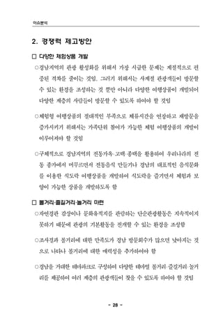 이슈분석



2. 경쟁력 제고방안

□ 다양한 체험상품 개발
○경남지역의 관광 활성화를 위해서 가장 시급한 문제는 계절적으로 편
 중된 격차를 줄이는 것임. 그러기 위해서는 사계절 관광객들이 방문할
 수 있는 환경을 조성하는 것 뿐만 아니라 다양한 여행상품이 개발되어
 다양한 계층의 사람들이 방문할 수 있도록 하여야 할 것임

○체험형 여행상품의 절대적인 부족으로 체류시간을 연장하고 재방문을
 증가시키기 위해서는 가족단위 참여가 가능한 체험 여행상품의 개발이
 이루어져야 할 것임

○구체적으로 경남지역의 전통가옥‧고택‧종택을 활용하여 우리나라의 전
 통 종가에서 머무르면서 전통음식 만들기나 경남의 대표적인 음식문화
 를 이용한 식도락 여행상품을 개발하여 식도락을 즐기면서 체험과 보
 양이 가능한 상품을 개발하도록 함

□ 볼거리‧즐길거리‧놀거리 마련
○자연경관 감상이나 문화유적지를 관람하는 단순관광활동은 지속적이지
 못하기 때문에 관광의 기본활동을 전개할 수 있는 환경을 조성함

○조사결과 볼거리에 대한 만족도가 경남 방문회수가 많으면 낮아지는 것
 으로 나타나 볼거리에 대한 매력성을 추가하여야 함

○경남을 거대한 테마파크로 구성하여 다양한 테마별 볼거리‧즐길거리‧놀거
 리를 제공하여 여러 계층의 관광객들이 찾을 수 있도록 하여야 할 것임



                    - 28 -
 