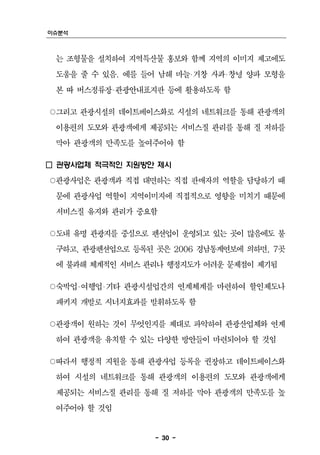 이슈분석



 는 조형물을 설치하여 지역특산물 홍보와 함께 지역의 이미지 제고에도
 도움을 줄 수 있음. 예를 들어 남해 마늘‧거창 사과‧창녕 양파 모형을
 본 따 버스정류장‧관광안내표지판 등에 활용하도록 함

○그리고 관광시설의 데이트베이스화로 시설의 네트워크를 통해 관광객의
 이용편의 도모와 관광객에게 제공되는 서비스질 관리를 통해 질 저하를
 막아 관광객의 만족도를 높여주어야 함

□ 관광사업체 적극적인 지원방안 제시
○관광사업은 관광객과 직접 대면하는 직접 판매자의 역할을 담당하기 때
 문에 관광사업 역할이 지역이미지에 직접적으로 영향을 미치기 때문에
 서비스질 유지와 관리가 중요함

○도내 유명 관광지를 중심으로 펜션업이 운영되고 있는 곳이 많음에도 불
 구하고, 관광펜션업으로 등록된 곳은 2006 경남통계연보에 의하면, 7곳
 에 불과해 체계적인 서비스 관리나 행정지도가 어려운 문제점이 제기됨

○숙박업‧여행업‧기타 관광시설업간의 연계체계를 마련하여 할인제도나
 패키지 개발로 시너지효과를 발휘하도록 함

○관광객이 원하는 것이 무엇인지를 제대로 파악하여 관광산업체와 연계
 하여 관광객을 유치할 수 있는 다양한 방안들이 마련되어야 할 것임

○따라서 행정적 지원을 통해 관광사업 등록을 권장하고 데이트베이스화
 하여 시설의 네트워크를 통해 관광객의 이용편의 도모와 관광객에게
 제공되는 서비스질 관리를 통해 질 저하를 막아 관광객의 만족도를 높
 여주어야 할 것임


                  - 30 -
 