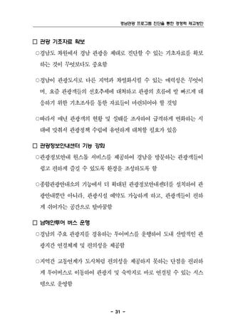 경남관광 프로그램 진단을 통한 경쟁력 제고방안



□ 관광 기초자료 확보
○경남도 차원에서 경남 관광을 제대로 진단할 수 있는 기초자료를 확보
 하는 것이 무엇보다도 중요함

○경남이 관광도시로 다른 지역과 차별화시킬 수 있는 매력성은 무엇이
 며, 요즘 관광객들의 선호추세에 대처하고 관광의 흐름에 발 빠르게 대
 응하기 위한 기초조사를 통한 자료들이 마련되어야 할 것임

○따라서 매년 관광객의 현황 및 실태를 조사하여 급격하게 변화하는 시
 대에 맞춰서 관광정책 수립에 유연하게 대처할 필요가 있음

□ 관광정보안내센터 기능 강화
○관광정보안내 원스톱 서비스를 제공하여 경남을 방문하는 관광객들이
 쉽고 편하게 즐길 수 있도록 환경을 조성하도록 함

○종합관광안내소의 기능에서 더 확대된 관광정보안내센터를 설치하여 관
 광안내뿐만 아니라, 관광시설 예약도 가능하게 하고, 관광객들이 편하
 게 쉬어가는 공간으로 탈바꿈함

□ 남해안투어 버스 운행
○경남의 주요 관광지를 경유하는 투어버스를 운행하여 도내 산발적인 관
 광지간 연결체계 및 편의성을 제공함

○지역간 교통연계가 도시처럼 편의성을 제공하지 못하는 단점을 편리하
 게 투어버스로 이동하여 관광지 및 숙박지로 바로 연결될 수 있는 시스
 템으로 운영함



                   - 31 -
 