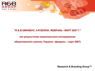 "R & B ОМНИБУС. 4-Я ВОЛНА. ФЕВРАЛЬ - МАРТ 2007 Г."
(по результатам национального исследования
общественного мнения, Украина –февраль – март 2007)
Research & Branding Group™
 