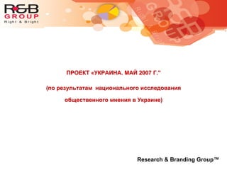 ПРОЕКТ «УКРАИНА. МАЙ 2007 Г."
(по результатам национального исследования
общественного мнения в Украине)
Research & Branding Group™
 